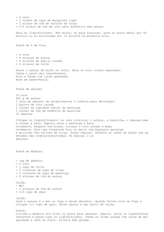 -   4 ovos
-   1 colher de sopa de margarina light
-   1 xícara de chá de farinha de trigo
-   1/2 xícara de chá de coco seco dietético sem açúcar

Bata no liqüidificador. Não muito, só para misturar. Leve ao forno médio por 40
minutos ou ao microondas por 12 minutos na potência alta.


Pudim de 6 da Tina


-   6   ovos
-   6   xícaras de açúcar
-   6   xícaras de queijo ralado
-   6   xícaras de leite

Deixe o açúcar de molho no leite. Bata os ovos (clara separada).
Junte o resto dos ingredientes.
Unte a fôrma com calda queimada.
Asse em banho-maria.


Pudim de abacaxi

10 ovos
450 g de açúcar
1 lata de abacaxi em calda(reserve 3 rodelas para decoração)
1 pacote de coco ralado
1 colher de sopa(bem cheia) de manteiga
1 colher de chá de essência de baunilha
10 ameixas

Coloque no liqüidificador: os ovos inteiros, o açúcar, a baunilha, o abacaxi(sem
a calda) e bata. Depois, bote a manteiga e bata
novamente. Despeje num pirex, coloque o coco ralado e mexa
levemente. Unte uma forma(com furo no meio) com bastante manteiga
e polvilhe com farinha de trigo. Forno regular. Enfeite ao redor do pudim com as
metades das rodelas(reservadas) de abacaxi e as
ameixas.



Pudim de Abóbora


-   1kg de abóbora
-   5 ovos
-   1 copo de leite
-   2 colheres de sopa de trigo
-   2 colheres de sopa de manteiga
-   2 xícaras de chá de açúcar

Calda:
- Mel
- 2 xicaras de chá de açúcar
- 1/2 copo de água

Calda:
Leve o açúcar e o mel ao fogo e deixe derreter. Quando ferver tire do fogo e
coloque 1/2 copo de água. Deixe apurar e dar ponto de calda.

Pudim:
Cozinhe a abóbora ate ficar no ponto para amassar. Depois, junte os ingredientes
restantes e passe tudo no liqüidificador. Ponha na forma untada com calda de mel
queimado e leve ao forno. Sirva-a bem gelada.
 