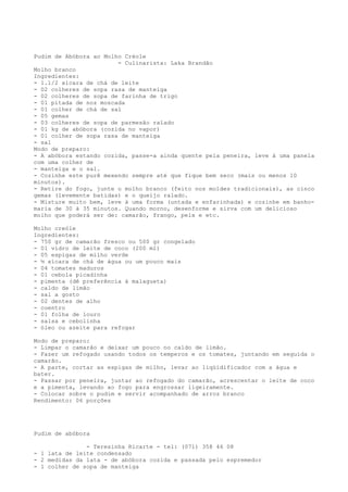 Pudim de Abóbora ao Molho Créole
                        - Culinarista: Laka Brandão
Molho branco
Ingredientes:
- 1.1/2 xícara de chá de leite
- 02 colheres de sopa rasa de manteiga
- 02 colheres de sopa de farinha de trigo
- 01 pitada de noz moscada
- 01 colher de chá de sal
- 05 gemas
- 03 colheres de sopa de parmesão ralado
- 01 kg de abóbora (cozida no vapor)
- 01 colher de sopa rasa de manteiga
- sal
Modo de preparo:
- A abóbora estando cozida, passe-a ainda quente pela peneira, leve á uma panela
com uma colher de
- manteiga e o sal.
- Cozinhe este purê mexendo sempre até que fique bem seco (mais ou menos 10
minutos).
- Retire do fogo, junte o molho branco (feito nos moldes tradicionais), as cinco
gemas (levemente batidas) e o queijo ralado.
- Misture muito bem, leve à uma forma (untada e enfarinhada) e cozinhe em banho-
maria de 30 à 35 minutos. Quando morno, desenforme e sirva com um delicioso
molho que poderá ser de: camarão, frango, peix e etc.

Molho creóle
Ingredientes:
- 750 gr de camarão fresco ou 500 gr congelado
- 01 vidro de leite de coco (200 ml)
- 05 espigas de milho verde
- ½ xícara de chá de água ou um pouco mais
- 04 tomates maduros
- 01 cebola picadinha
- pimenta (dê preferência à malagueta)
- caldo de limão
- sal a gosto
- 02 dentes de alho
- coentro
- 01 folha de louro
- salsa e cebolinha
- óleo ou azeite para refogar

Modo de preparo:
- Limpar o camarão e deixar um pouco no caldo de limão.
- Fazer um refogado usando todos os temperos e os tomates, juntando em seguida o
camarão.
- A parte, cortar as espigas de milho, levar ao liqüidificador com a água e
bater.
- Passar por peneira, juntar ao refogado do camarão, acrescentar o leite de coco
e a pimenta, levando ao fogo para engrossar ligeiramente.
- Colocar sobre o pudim e servir acompanhado de arroz branco
Rendimento: 06 porções




Pudim de abóbora

               - Teresinha Ricarte - tel: (071) 358 46 08
- 1 lata de leite condensado
- 2 medidas da lata - de abóbora cozida e passada pelo espremedor
- 1 colher de sopa de manteiga
 