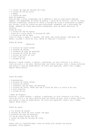 - 1 colher de sopa de farinha de trigo
- ½ xícara de chá de leite
- 3 gemas
- 3 claras em neve
modo de preparar:
misture bem o leite condensado com a abóbora e leve ao fogo baixo mexendo
sempre, até desprender do fundo da panela - cerca de 25 minutos. retire do fogo,
misture a manteiga, dissolva no leite a farinha de trigo e acrescente as gemas.
por último, junte as claras em neve misturando levemente com o misturador de
arame. despeja em forma para pudim caramelada. asse am banho maria por 45
minutos.
calda de coco
- 1 xícara de chá de açúcar
- leite de 2 cocos secos (2 xícaras de chá)
- ½ xícara de chá de água
levar ao fogo, a água e o açúcar, até fazer uma calda grossa. sem parar de
mexer, coloque o leite de coco. deixe no fogo por 5 minutos.

Pudim de Aipim
                     Cybercook

-   2   xícaras de aipim ralado
-   2   xícaras de açúcar
-   3   colheres de sopa de manteiga
-   1   xícaras de leite de vaca
-   1   xícara de leite de coco
-   3   ovos inteiros
-   1   pitada de sal

Misture o aipim ralado, o açúcar, a manteiga, os ovos inteiros e no final o
leite de coco e o de vaca. Misture bem com colher de pau, unte a forma, polvilhe
com açúcar e asse em banho-maria. em forno pré aquecido, cobrir com a tampa.
Depois deixe dourar.




Pudim de Aipim

-   Ingredientes:
-   2 xícaras de aipim ralado
-   2 xícaras de açúcar
-   3 colheres, das de sopa, de manteiga
-   2 xícaras de leite, sendo que uma é leite de vaca e a outra é de coco
-   3 ovos inteiros
-   1 pitada de sal

- Modo de Preparo:
Misturar o aipim ralado, o açúcar, a manteiga, os ovos inteiros e no final o
leite de coco e o de vaca. Misture bem com colher de pau, unte a forma, polvilhe
com açúcar e asse em banho-maria. Em forno pré aquecido, cobrir com a tampa.
Depois deixe corar.


Pudim de aipim

1 1/2 xícara de açúcar
2 xícaras de leite de coco tirado com água
2 colheres de sopa de manteiga
1/2 kg de aipim cozido com sal
1 colher de sopa de farinha de trigo
4 ovos

Ponha tudo no liqüidificador. Asse em forma alta untada com açúcar
queimado. Forno quente.
 