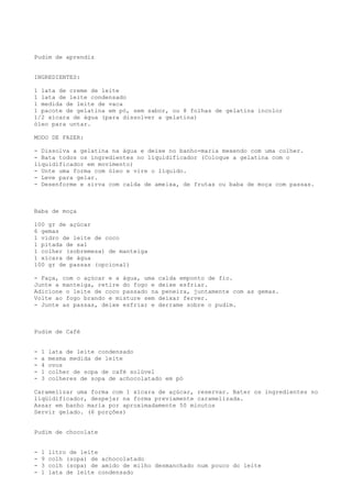 Pudim de aprendiz


INGREDIENTES:

1 lata de creme de leite
1 lata de leite condensado
1 medida de leite de vaca
1 pacote de gelatina em pó, sem sabor, ou 8 folhas de gelatina incolor
1/2 xícara de água (para dissolver a gelatina)
óleo para untar.

MODO DE FAZER:

- Dissolva a gelatina na água e deixe no banho-maria mexendo com uma colher.
- Bata todos os ingredientes no liquidificador (Coloque a gelatina com o
liquidificador em movimento)
- Unte uma forma com óleo e vire o líquido.
- Leve para gelar.
- Desenforme e sirva com calda de ameixa, de frutas ou baba de moça com passas.



Baba de moça

100 gr de açúcar
6 gemas
1 vidro de leite de coco
1 pitada de sal
1 colher (sobremesa) de manteiga
1 xícara de água
100 gr de passas (opcional)

- Faça, com o açúcar e a água, uma calda emponto de fio.
Junte a manteiga, retire do fogo e deixe esfriar.
Adicione o leite de coco passado na peneira, juntamente com as gemas.
Volte ao fogo brando e misture sem deixar ferver.
- Junte as passas, deixe esfriar e derrame sobre o pudim.



Pudim de Café


-   1   lata de leite condensado
-   a   mesma medida de leite
-   4   ovos
-   1   colher de sopa de café solúvel
-   3   colheres de sopa de achocolatado em pó

Caramelizar uma forma com 1 xícara de açúcar, reservar. Bater os ingredientes no
liqüidificador, despejar na forma previamente caramelizada.
Assar em banho maria por aproximadamente 50 minutos
Servir gelado. (6 porções)


Pudim de chocolate


-   1   litro de leite
-   9   colh (sopa) de achocolatado
-   3   colh (sopa) de amido de milho desmanchado num pouco do leite
-   1   lata de leite condensado
 