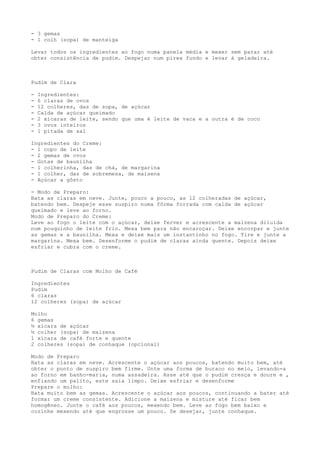 - 3 gemas
- 1 colh (sopa) de manteiga

Levar todos os ingredientes ao fogo numa panela média e mexer sem parar até
obter consistência de pudim. Despejar num pirex fundo e levar à geladeira.



Pudim de Clara

-   Ingredientes:
-   6 claras de ovos
-   12 colheres, das de sopa, de açúcar
-   Calda de açúcar queimado
-   2 xícaras de leite, sendo que uma é leite de vaca e a outra é de coco
-   3 ovos inteiros
-   1 pitada de sal

Ingredientes do Creme:
- 1 copo de leite
- 2 gemas de ovos
- Gotas de baunilha
- 1 colherinha, das de chá, de margarina
- 1 colher, das de sobremesa, de maisena
- Açúcar a gôsto

- Modo de Preparo:
Bata as claras em neve. Junte, pouco a pouco, as 12 colheradas de açúcar,
batendo bem. Despeje esse suspiro numa fôrma forrada com calda de açúcar
queimado e leve ao forno.
Modo de Preparo do Creme:
Leve ao fogo o leite com o açúcar, deixe ferver e acrescente a maizena diluída
num pouquinho de leite frio. Mexa bem para não encaroçar. Deixe encorpar e junte
as gemas e a baunilha. Mexa e deixe mais um instantinho no fogo. Tire e junte a
margarina. Mexa bem. Desenforme o pudim de claras ainda quente. Depois deixe
esfriar e cubra com o creme.



Pudim de Claras com Molho de Café

Ingredientes
Pudim
6 claras
12 colheres (sopa) de açúcar

Molho
6 gemas
½ xícara de açúcar
½ colher (sopa) de maizena
1 xícara de café forte e quente
2 colheres (sopa) de conhaque (opcional)

Modo de Preparo
Bata as claras em neve. Acrescente o açúcar aos poucos, batendo muito bem, até
obter o ponto de suspiro bem firme. Unte uma forma de buraco no meio, levando-a
ao forno em banho-maria, numa assadeira. Asse até que o pudim cresça e doure e ,
enfiando um palito, este saia limpo. Deixe esfriar e desenforme
Prepare o molho:
Bata muito bem as gemas. Acrescente o açúcar aos poucos, continuando a bater até
formar um creme consistente. Adicione a maizena e misture até ficar bem
homogêneo. Junte o café aos poucos, mexendo bem. Leve ao fogo bem baixo e
cozinhe mexendo até que engrosse um pouco. Se desejar, junte conhaque.
 