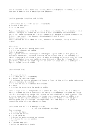 ovo de codorna e cubra todo com a massa. Asse em tabuleiro sem untar, pincelado
com gema e azeite doce e salpicado com parmesão.



Ovos de páscoas recheados com Sorvete


- 500 gramas de chocolate ao leite derretido
- sorvete a seu gosto
- fatias de bolo

Faça as casquinhas dos ovos de páscoa e leve ao freezer. Retire e recheie com o
sorvete. Coloque uma fatia de pão-de-ló e cubra novamente com chocolate
derretido. Leve novamente ao freezer, desenforme, embale e coloque novamente no
freezer. (se conserva no freezer aproximadamente por 4 meses)
Bombons com sorvete:
Fazer camadas de chocolates na forma, rechear com sorvete, cobrir e levar ao
freezer.


Ovos doces
- 2 caixas de pó para pudim sabor coco
- 1 lata de pêssegos em calda
Modo de preparar
Faça o pudim conforme indicação da embalagem, espere esfriar. Num prato de
sobremesa individual, coloque a metade de um pêssego com o lado côncavo para
baixo. Disponha a sua volta o pudim já frio de maneira irregular, como se fosse
um ovo estalado. Regue com caldo do doce imitando o óleo da fritura. Sirva
geladinhos, dizendo que você esqueceu de servir os ovos durante a refeição, e
agora-! Vocês terão de comer....



Ovos Nevados diet


- 3 claras em neve
- 1/2 litro de leite desnatado
- 1 pedaço de casca de limão
- 2 colheres de sopa de adoçante de forno e fogão (é bom provar, pois cada marca
adoça de maneira diferente)
- 1 colher de chá de essência de baunilha
- 2 gemas
- 1 colher de sopa cheia de amido de milho

Leve ao fogo o leite, temperado com a casca de limão, a baunilha e o adoçante.
Bata as claras em neve e cozinhe-as no leite às colheradas. Conforme estiverem
cozidas, coloque-as em taças individuais ou numa compoteira. Após cozinhar toda
a clara, numa tigelinha, misture as gemas peneiradas, o amido de milho e um
pouquinho de leite para dissolver, abaixe o fogo do leite e junte as gemas,
mexendo para que se dissolva, sem empelotar. Mexa até engrossar e junte à
compoteira onde estão as claras cozidas.


Ovos Pochê com Batatas e Frango ao Alho
                         - Chefe de cozinha: Don Pepe
Ingredientes:
- 2 litros de água
- 8 pedaços de frango
- 1 kg de batatas
- 6 dentes de alho cortados em lâminas
- 3 colheres de sopa de azeite
- açafrão
- 2 tomates sem pele
- galhos de salsinha a gosto
 