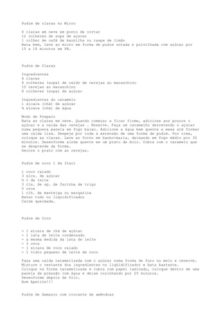 Pudim de claras no Micro

6 claras em neve em ponto de cortar
12 colheres de sopa de açúcar
1 colher de café de baunilha ou raspa de limão
Bata bem, leve ao micro em forma de pudim untada e polvilhada com açúcar por
15 a 18 minutos em PB.



Pudim de Claras

Ingredientes
4 claras
4 colheres (sopa) de caldo de cerejas ao maraschino
10 cerejas ao maraschino
8 colheres (sopa) de açúcar

Ingredientes do caramelo
1 xícara (chá) de açúcar
¾ xícara (chá) de água

Modo de Preparo
Bata as claras em neve. Quando começar a ficar firme, adicione aos poucos o
açúcar e a calda das cerejas . Reserve. Faça um caramelho derretendo o açúcar
numa pequena panela em fogo baixo. Adicione a água bem quente e mexa até formar
uma calda lisa. Despeje por toda a extensão de uma forma de pudim. Por cima,
coloque as claras. Leve ao forno em banho-maria, deixando em fogo médio por 30
minutos. Desenforme ainda quente em um prato de bolo. Cubra com o caramelo que
se desprende da forma.
Decore o prato com as cerejas.


Pudim de coco 1 da Itaci

1 coco ralado
3 xícs. de açúcar
½ l de leite
3 cls. de sp. de farinha de trigo
5 ovos
1 clh. de manteiga ou margarina
Bater tudo no liquidificador
Calda queimada.



Pudim de Coco


-   1   xícara de chá de açúcar
-   1   lata de leite condensado
-   a   mesma medida da lata de leite
-   3   ovos
-   1   xícara de coco ralado
-   1   vidro pequeno de leite de coco

Faça uma calda caramelizada com o açúcar numa forma de furo no meio e reserve.
Misture o restante dos ingredientes no liqüidificador e bata bastante.
Coloque na forma caramelizada e cubra com papel laminado, coloque dentro de uma
panela de pressão com água e deixe cozinhando por 20 minutos.
Desenforme depois de frio.
Bom Apetite!!!


Pudim de damasco com crocante de amêndoas
 