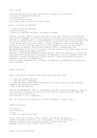 Para o pudim

100 g de damasco seco azedo (tipo chileno, argentino ou espanhol)
6 claras em temperatura ambiente
1 pitada de sal
1/2 de xícara de açúcar
1/2 colher (chá) de casca de limão picada

Para o crocante de amêndoas

1 colher (sopa) de manteiga
1 xícara de açúcar
1 xícara de amêndoas sem pele, torradas e picadas

Prepare o pudim: cubra o damasco com água e leve para cozinhar em fogo baixo,
com a panela tampada, até ficarem bem macios. Retire, deixe esfriar um pouco e
bata-os no liqüidificador ou no processador de alimentos até obter um purê. Bata
as claras em neve com o sal. Junte o açúcar e bata até obter um suspiro bem
firme. Acrescente a casca de limão e o purê de damascos e mexa delicadamente.
Distribua em uma fôrma de pudim de 25 cm de diâmetro untada com manteiga e
polvilhada com açúcar. Leve em forno médio (180ºC), preaquecido, por
aproximadamente 30 minutos ou até que, enfiando uma faca, ela saia limpa. Retire
do forno e desenforme depois de frio.
Prepare o crocante de amêndoas: em uma panela, derreta a manteiga e o açúcar em
fogo baixo até caramelizar. Acrescente as amêndoas e misture. Despeje sobre uma
superfície untada com manteiga e deixe esfriar. Cubra com um pano de prato e
bata bem, até ficar em pedacinhos.
Sirva o pudim salpicado com o crocante de amêndoas e acompanhado de chantilly.
Para 8 pessoas



Pudim de Iorgute


Esta é uma receita simples porem muito apreciada por todos

- 2 copos de iorgute natural
- 1 lata de leite condensado
- 1 copo de fruta picada (minha preferência é coco ralado e goiaba, abacaxi
também é uma excelente pedida)
- umas gotas de baunilha

Misture delicadamente todos os ingredientes em uma travessa refratária. Leve ao
forno por mais ou menos 30 minutos em fogo médio(o pudim solta dos lados mas
fica uma aguinha em volta).
Deixe esfriar e leve a geladeira.

obs: ao invés de fruta pode ser colocado castanhas ou mesmo nozes...


Pudim de laranja

4 laranjas
230 g de açúcar
6 ovos
1 colher de sopa de manteiga

Tire o suco das laranjas. Ponha o açúcar em cima de uma peneira
grossa e quebre os ovos por cima. Acrescente o suco das laranjas e a
manteiga e passe tudo na peneira, mexendo devagar para não
espumar. Asse em forma untada. Forno brando.



Pudim de leite caramelado
 