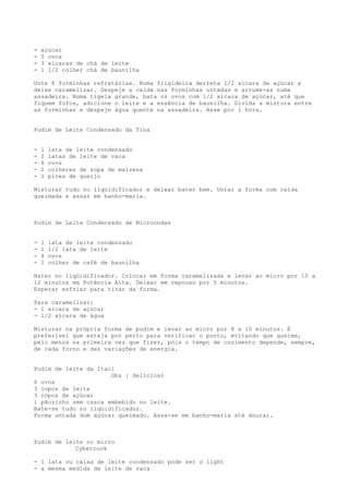 -   açúcar
-   5 ovos
-   3 xícaras de chá de leite
-   1 1/2 colher chá de baunilha

Unte 8 forminhas refratárias. Numa frigideira derreta 1/2 xícara de açúcar e
deixe caramelizar. Despeje a calda nas forminhas untadas e arrume-as numa
assadeira. Numa tigela grande, bata os ovos com 1/2 xícara de açúcar, até que
fiquem fofos, adicione o leite e a essência de baunilha. Divida a mistura entre
as forminhas e despeje água quente na assadeira. Asse por 1 hora.


Pudim de Leite Condensado da Tina


-   1   lata de leite condensado
-   2   latas de leite de vaca
-   6   ovos
-   2   colheres de sopa de maizena
-   1   pires de queijo

Misturar tudo no liqüidificador e deixar bater bem. Untar a forma com calda
queimada e assar em banho-maria.



Pudim de Leite Condensado de Microondas


-   1   lata de leite condensado
-   1   1/2 lata de leite
-   4   ovos
-   1   colher de café de baunilha

Bater no liqüidificador. Colocar em forma caramelizada e levar ao micro por 10 a
12 minutos em Potência Alta. Deixar em repouso por 5 minutos.
Esperar esfriar para tirar da forma.

Para caramelizar:
- 1 xícara de açúcar
- 1/2 xícara de água

Misturar na própria forma de pudim e levar ao micro por 8 a 10 minutos. É
preferível que esteja por perto para verificar o ponto, evitando que queime,
pelo menos na primeira vez que fizer, pois o tempo de cozimento depende, sempre,
de cada forno e das variações de energia.


Pudim de leite da Itaci
                      Obs : delicioso
6 ovos
3 copos de leite
3 copos de açúcar
1 pãozinho sem casca embebido no leite.
Bate-se tudo no liqüidificador.
Forma untada dom açúcar queimado. Assa-se em banho-maria até dourar.



Pudim de leite no micro
            Cybercook

- 1 lata ou caixa de leite condensado pode ser o light
- a mesma medida de leite de vaca
 