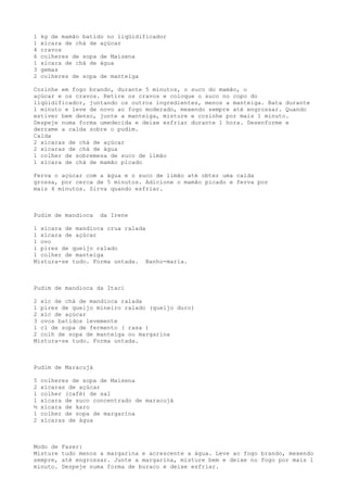 1   kg de mamão batido no liqüidificador
1   xícara de chá de açúcar
4   cravos
6   colheres de sopa de Maizena
1   xícara de chá de água
3   gemas
2   colheres de sopa de manteiga

Cozinhe em fogo brando, durante 5 minutos, o suco do mamão, o
açúcar e os cravos. Retire os cravos e coloque o suco no copo do
liqüidificador, juntando os outros ingredientes, menos a manteiga. Bata durante
1 minuto e leve de novo ao fogo moderado, mexendo sempre até engrossar. Quando
estiver bem denso, junte a manteiga, misture e cozinhe por mais 1 minuto.
Despeje numa forma umedecida e deixe esfriar durante 1 hora. Desenforme e
derrame a calda sobre o pudim.
Calda
2 xícaras de chá de açúcar
2 xícaras de chá de água
1 colher de sobremesa de suco de limão
1 xícara de chá de mamão picado

Ferva o açúcar com a água e o suco de limão até obter uma calda
grossa, por cerca de 5 minutos. Adicione o mamão picado e ferva por
mais 4 minutos. Sirva quando esfriar.



Pudim de mandioca    da Irene

1 xícara de mandioca crua ralada
1 xícara de açúcar
1 ovo
1 pires de queijo ralado
1 colher de manteiga
Mistura-se tudo. Forma untada. Banho-maria.



Pudim de mandioca da Itaci

2 xíc de chá de mandioca ralada
1 pires de queijo mineiro ralado (queijo duro)
2 xíc de açúcar
3 ovos batidos levemente
1 cl de sopa de fermento ( rasa )
2 colh de sopa de manteiga ou margarina
Mistura-se tudo. Forma untada.



Pudim de Maracujá

5   colheres de sopa de Maisena
2   xícaras de açúcar
1   colher (café) de sal
1   xícara de suco concentrado de maracujá
½   xícara de karo
1   colher de sopa de margarina
2   xícaras de água



Modo de   Fazer:
Misture   tudo menos a margarina e acrescente a água. Leve ao fogo brando, mexendo
sempre,   até engrossar. Junte a margarina, misture bem e deixe no fogo por mais 1
minuto.   Despeje numa forma de buraco e deixe esfriar.
 