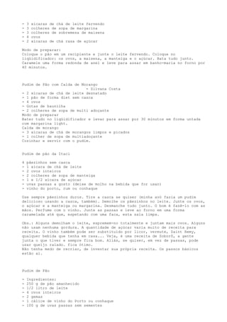 -   3   xícaras de chá de leite fervendo
-   3   colheres de sopa de margarina
-   3   colheres de sobremesa de maisena
-   4   ovos
-   2   xícaras de chá rasa de açúcar

Modo de preparar:
Coloque o pão em um recipiente e junte o leite fervendo. Coloque no
liqüidificador: os ovos, a maisena, a manteiga e o açúcar. Bata tudo junto.
Caramele uma forma redonda de anel e leve para assar em banho-maria no forno por
40 minutos.



Pudim de Pão com Calda de Morango
                            - Silvana Costa
- 2 xícaras de chá de leite desnatado
- 1 pão de forma diet sem casca
- 4 ovos
- Gotas de baunilha
- 2 colheres de sopa de multi adoçante
Modo de preparar
Bater tudo no liqüidificador e levar para assar por 30 minutos em forma untada
com margarina light.
Calda de morango
- 3 xícaras de chá de morangos limpos e picados
- 1 colher de sopa de multiadoçante
Cozinhar e servir com o pudim.


Pudim de pão da Itaci

4   pãezinhos sem casca
-   1 xícara de chá de leite
-   2 ovos inteiros
-   2 colheres de sopa de manteiga
-   1 e 1/2 xícara de açúcar
-   uvas passas a gosto (deixe de molho na bebida que for usar)
-   vinho do porto, rum ou conhaque

Use sempre pãezinhos duros. Tire a casca se quiser (minha avó fazia um pudim
delicioso usando a casca, também). Demolhe os pãezinhos no leite. Junte os ovos,
o açúcar e a manteiga ou margarina. Desmanche tudo junto. O bom é fazê-lo com as
mãos. Perfume com o vinho. Junte as passas e leve ao forno em uma forma
caramelada até que, espetando com uma faca, esta saia limpa.

Obs.: Alguns demolham o leite, espremem-no totalmente e juntam mais ovos. Alguns
não usam nenhuma gordura. A quantidade de açúcar varia muito de receita para
receita. O vinho também pode ser substituído por licor, vermute, Saint Remy,
qualquer bebida que tenha em casa... Veja, é uma receita de Soborô, a gente
junta o que tiver e sempre fica bom. Aliás, se quiser, em vez de passas, pode
usar queijo ralado. fica ótimo.
Não tenha medo de recriar, de inventar sua própria receita. Os passos básicos
estão aí.



Pudim de Pão

-   Ingredientes:
-   250 g de pão amanhecido
-   1/2 litro de leite
-   4 ovos inteiros
-   2 gemas
-   1 cálice de vinho do Porto ou conhaque
-   100 g de uvas passas sem sementes
 