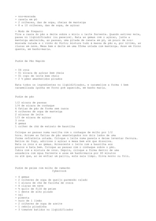 -   noz-moscada
-   canela em pó
-   2 colheres, das de sopa, cheias de manteiga
-   8 a 10 colheres, das de sopa, de açúcar

- Modo de Preparo:
Tire a casca do pão e deite sobre o miolo o leite fervente. Quando estiver mole,
passe no liqüidificador (ou peneire). Bata as gemas com o açúcar, junte a
manteiga amolecida, as passas, uma pitada de canela em pó, um pouco de noz-
moscada ralada e o vinho do Porto; misture tudo à massa de pão e, por último, as
claras em neve. Mexa bem e deite em uma fôrma untada com manteiga. Asse em forno
quente, em banho-maria.



Pudim de Pão Rápido


-   04 ovos
-   01 xícara de açúcar bem cheia
-   01 copo de leite bem cheio
-   2 ½ pães amanhecidos picados

Bata todos os ingredientes no liqüidificador, e caramelize a forma ( bem
caramelizada )ponha em forno pré aquecido, em banho maria.


Pudim de pão

1/2 xícara de passas
1/4 de xícara de conhaque
6 fatias de pão de forma sem casca
4 colheres de sopa de manteiga
2 xícaras de leite
1/3 de xícara de açúcar
3 ovos
4 gemas
1 colher de chá de extrato de baunilha

Coloque as passas numa vasilha com o conhaque de molho por 1/2
hora. Arrume as fatias de pão amanteigados nos dois lados de uma
forma refratária untada. Coloque o leite numa panela e deixe levantar fervura.
Retire do fogo, adicione o açúcar e mexa bem até que dissolva.
Bata os ovos e as gemas. Acrescente o leite com a baunilha aos
poucos e bata bem. Coloque as passas com o conhaque sobre o pão.
Cubra com a mistura de ovos. Depois, coloque a forma dentro de uma
assadeira com água fervente e asse em banho-maria por 40 minutos
ou até que, ao se enfiar um palito, este saia limpo. Sirva morno ou frio.



Pudim de peixe com molho de camarão
                        Cybercook

-   4 gemas
-   2 colheres de sopa de queijo parmesão ralado
-   1 xícara de chá de farinha de rosca
-   4 claras em neve
-   ½ quilo de filé de peixe
-   1 dente de alho picado
-   sal
-   pimenta
-   suco de 1 limão
-   2 colheres de sopa de azeite
-   1 cebola picadinha
-   3 tomates batidos no liqüidificador
 