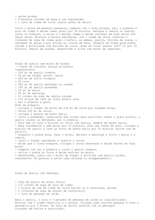 - salsa picada
- 4 batatas cozidas em água e sal espremidas
- 1 lata de creme de leite (agite antes de abrir)

Corte o peixe em pedaços pequenos, tempere com o alho picado, sal, a pimenta e
suco de limão e deixe tomar gosto por 30 minutos. Refogue a cebola no azeite,
junte os tomates, a salsa e o peixe; tampe e deixe cozinhar em fogo baixo até
quase secar. Misture a batata espremida, com o creme de leite (reserve 2
colheres de sopa de creme para o molho), as gemas, queijo, farinha de rosca, o
refogado de peixe e por último as claras em neve. Despeje em forma para pudim
untada e polvilhada com farinha de rosca. Asse em forno quente (225° C) por 35
minutos. Depois de assado, desenforme e sirva com molho de camarões.




Pudim de queijo com molho de funghi
 - Chefe de cozinha: Glenys Silvestre
ingredientes:
- 200 gr de queijo cremoso
- 50 gr de funghi secchi (seco)
- 500 ml de leite integral
- 06 ovos
- 200 gr de queijo defumado ou curado
- 100 gr de queijo parmesão
- 50 gr de bacon
- 50 gr de manteiga
- 01 colher de sopa de cebola ralada
- 1/2 xícara de café de vinho branco seco
- sal e pimenta a gosto
modo de preparo:
- coloque o funghi de molho em 150 ml de leite por algumas horas.
- ferva 250 ml de leite.
- coloque a panela em banho maria.
- junte o parmesão, reservando uma colher para polvilhar sobre o prato pronto, o
queijo curado ou defumado, sal e pimenta.
- bata bem os ovos e misture ao leite com queijo, sempre em banho maria.
- mexa suavemente e sem parar por 10 minutos, unte uma forma em anel, coloque a
mistura de queijo e leve ao forno em banho maria por 30 minutos (prove com um
palito).
- enquanto o pudim assa, faça o molho, derreta a manteiga e frite o bacon e a
cebola.
- junte o funghi espremido e reserve o leite.
- deixe que o vinho evapore, coloque o leite reservado e deixe ferver em fogo
baixo.
- tempere com sal e pimenta e junte o queijo cremoso.
- retire o pudim do forno e deixe esfriar um pouco.
- desenforme, cubra com o molho de funghi e polvilhe com queijo ralado.
rendimento: 08 pessoas e serve como entrada ou acompanhamento.




Pudim de Queijo com Pêssegos


-   250g de queijo de minas fresco
-   1/2 colher de sopa de suco de limão
-   1 xícara de chá de creme de leite batido ou 2 caixinhas, gelado
-   2 colheres de sopa de açúcar de confeiteiro
-   1 lata de pêssego em calda

Bata o queijo, o suco e 3 metades de pêssego em calda no liqüidificador.
Misture com o creme chantilly e o açúcar. Coloque numa vasilha pequena e leve a
geladeira por 3 horas. Na hora de servir enfeite com os pêssegos
cortados em fatias e escorridos.
 