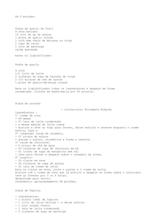 Dá 4 porções.



Pudim de queijo da Itaci
4 ovos batidos
10 colh de sp de açúcar
1 pires de queijo ralado
1 colh bem cheia de maizena ou trigo
1 copo de leite
1 colh de manteiga
calda queimada

bater no liqüidificador


Pudim de queijo

6 ovos
1/2 litro de leite
2 colheres de sopa de farinha de trigo
2 1/2 xícaras de chá de açúcar
1 pires de queijo-de-minas ralado

Bata no liqüidificador todos os ingredientes e despeje em forma
caramelada. Cozinhe em banho-maria por 45 minutos.



Pudim de sorvete

                              - culinarista: Elizabete Ribaldo
ingredientes :
1º creme de ovos
- 04 gemas
- 01 lata de leite condensado
- a mesma medida de leite comum
- misture e leve ao fogo para ferver, deixe esfriar e reserve enquanto o creme
esfria, faça a
2º (segunda) calda de caramelo.
- 01 xícara de açúcar
- queime o açúcar, caramelize a forma e reserva.
3º calda de chocolate:
- ½ xícara de chá de água
- 03 colheres de sopa de chocolate em pó
- 01 colher de sopa de margarina sem sal
- leve para ferver e despeje sobre o caramelo da forma.
4º suspiro:
- 04 claras em neve
- 04 colheres de sopa de açúcar
- 01 lata de creme de leite
bata as claras em neve, junte o açúcar e o creme de leite.
misture com o creme de ovos que já esfriou e despeje na forma sobre o chocolate.
leve ao freezer por 3 ou 4 horas.
desenforme para servir.
rendimento: aproximadamente 08 porções.


Pudim de Tapioca

-   Ingredientes:
-   1 xícara (chá) de tapioca
-   1 litro de leite fervido - e deixe esfriar
-   1 coco ralado fresco
-   1 lata de leite condensado
-   2 colheres de sopa de manteiga
 