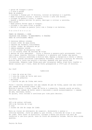 - gotas de vinagre a gosto
- 4 ovos a pochê
Modo de preparo
- Cozinhar o frango por 10 minutos, colocar as batatas e o açafrão.
- Numa frigideira colocar o azeite e fritar o alho até dourar.
- Coloque na panela o alho, o tomate.
- Quando a batata estiver no ponto, desligar e colocar a salsinha.
Ovos pochê
- Numa panela ferver água e vinagre.
- Coloque o ovo para ficar a pochê.
- Retire e coloque na panela junto com o frango e as batatas.

P ã o d e C e n o u r a

TEMPO DE PREPARO: 1 HORA
CALORIAS POR PORÇÃO: 70 RENDIMENTO: 8 PORÇÕES
GRAU DE DIFICULDADE: MÉDIO

2 cenouras médias raladas
1 xícara (chá) de água morna
1 tablete de fermento fleischmann
1 colher (sopa) de adoçante em pó
1 cebola pequena ralada
1 colher (sopa) de margarina light
1 e 1/2 xícara (chá) de farinha de trigo
2 dentes de alho amassados    Corte a cenoura e passe-a pelo processador junto
com a água; reserve. Misture o fermento e o adoçante até formar uma pasta,
adicione a cenoura reservada e misture bem. Aqueça a margarina e doure a cebola
e o alho. Quando estiverem ligeiramente dourados, adicione à mistura de cenoura,
misture bem e junte aos poucos a farinha, mexendo até que esteja bem
incorporada. Despeje numa fôrma para pão retangular média (tipo bolo inglês) e
deixe crescer por 1 hora. Asse em forno preaquecido a 175ºC por 25 minutos.


Pa- Puff
                                    Cybercook

-   1 Lata de atum em óleo
-   1 lata de creme de leite sem soro
-   1 lata de pomarola
-   maionese
-   1 pacote de pão de forma sem casca

Forre 1 vasilha retangular com uma camada de pão de forma, passe com uma colher
uma camada de maionese sobre o pão.
Misture à parte, o atum, creme de leite e o pomarola, fazendo assim um molho.
Adicione uma camada de molho sobre a maionese e assim sucessivamente: 1 camada
de pão, maionese, molho.
Se quiser, ovos cozidos e azeitonas por cima para decorar.


Paciência

400 g de açúcar refinado
400 g de farinha de trigo
6 ovos
1 colher de chá de raspa de limão

Bata as claras em neve(ponto de suspiro). Acrescente o açúcar e
continue batendo. Junte as gemas e, por último, a farinha de trigo e as raspas
de limão. Para fazer os biscoitos, coloque a massa aos poucos num saco de
confeitar e use bico perlê. Leve ao forno em assadeira untada. Retire dela ainda
quentes.


Paçoca da Roça
 