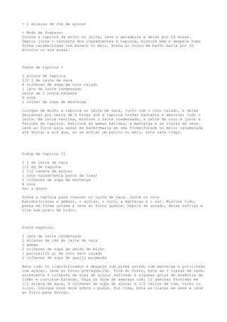 - 2 xícaras de chá de açúcar

- Modo de Preparo:
Coloca a tapioca de molho no leite, leve a geladeira e deixe por 24 horas.
Depois junte o restante dos ingredientes à tapioca, misture bem e despeje numa
forma caramelizada com buraco no meio. Ponha ao forno em banho maria por 50
minutos ou até assar.



Pudim de tapioca I

1 xícara de tapioca
1/2 l de leite de vaca
4 colheres de sopa de coco ralado
1 lata de leite condensado
Leite de 2 cocos ralados
6 ovos
1 colher de sopa de manteiga

Coloque de molho a tapioca no leite de vaca, junto com o coco ralado, e deixe
descansar por cerca de 5 horas até a tapioca inchar bastante e absorver todo o
leite. Em outra vasilha, misture o leite condensado, o leite de coco e junte a
farinha de tapioca. Adicione as gemas batidas, a manteiga e as claras em neve.
Leve ao forno para assar em banho-maria em uma forma(furada no meio) caramelada
até dourar e até que, ao se enfiar um palito no meio, este saia limpo.




Pudim de tapioca II

1 l de leite de vaca
1/2 kg de tapioca
1 1/2 caneca de açúcar
1 coco ralado(pela parte de trás)
2 colheres de sopa de manteiga
4 ovos
Sal a gosto

Ponha a tapioca para crescer no leite de vaca. Junte os ovos
batidos(claras e gemas), o açúcar, o coco, a manteiga e o sal. Misture tudo,
ponha em forma untada e leve ao forno quente. Depois de assado, deixe esfriar e
vire num prato de vidro.



Pudim especial

1   lata de leite condensado
2   xícaras de chá de leite de vaca
3   gemas
2   colheres de sopa de amido de milho
1   pacote(100 g) de coco seco ralado
2   colheres de sopa de queijo parmesão

Bata tudo no liqüidificador e despeje num pirex untado com manteiga e polvilhado
com açúcar. Leve ao forno pré-aquecido. Tire do forno, bata as 3 claras em neve,
acrescente 6 colheres de sopa de açúcar refinado e algumas gotas de essência de
limão e continue batendo. Faça um doce de ameixas com: 12 ameixas fervidas em
1/2 xícara de água, 4 colheres de sopa de açúcar e 1/2 cálice de rum, vinho ou
licor. Coloque esse doce sobre o pudim. Por cima, bote as claras em neve e leve
ao forno para dourar.
 