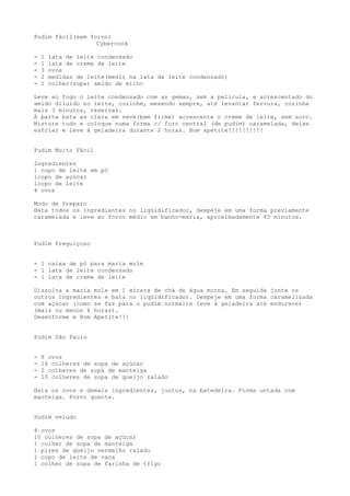 Pudim fácil(sem forno)
                  Cybercook

-   1   lata de leite condensado
-   1   lata de creme de leite
-   3   ovos
-   2   medidas de leite(medir na lata de leite condensado)
-   1   colher(sopa) amido de milho

Leve ao fogo o leite condensado com as gemas, sem a película, e acrescentado do
amido diluído no leite, cozinhe, mexendo sempre, até levantar fervura, cozinhe
mais 3 minutos, reservar.
À parte bata as clara em neve(bem firme) acrescente o creme de leite, sem soro.
Misture tudo e coloque numa forma c/ furo central (de pudim) caramelada, deixe
esfriar e leve à geladeira durante 2 horas. Bom apetite!!!!!!!!!!


Pudim Muito Fácil

Ingredientes
1 copo de leite em pó
1copo de açúcar
1copo de leite
4 ovos

Modo de Preparo
Bata todos os ingredientes no liqüidificador, despeje em uma forma previamente
caramelada e leve ao forno médio em banho-maria, aproximadamente 45 minutos.



Pudim Preguiçoso


- 1 caixa de pó para maria mole
- 1 lata de leite condensado
- 1 lata de creme de leite

Dissolva a maria mole em 1 xícara de chá de água morna. Em seguida junte os
outros ingredientes e bata no liqüidificador. Despeje em uma forma caramelizada
com açúcar (como se faz para o pudim normal)e leve à geladeira até endurecer
(mais ou menos 6 horas).
Desenforme e Bom Apetite!!!


Pudim São Paulo


-   8 ovos
-   16 colheres de sopa de açúcar
-   2 colheres de sopa de manteiga
-   10 colheres de sopa de queijo ralado

Bata os ovos e demais ingredientes, juntos, na batedeira. Forma untada com
manteiga. Forno quente.


Pudim veludo

4 ovos
10 colheres de sopa de açúcar
1 colher de sopa de manteiga
1 pires de queijo vermelho ralado
1 copo de leite de vaca
1 colher de sopa de farinha de trigo
 