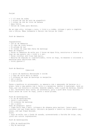 Punjab


-   1 1/2 dose de vodka
-   1 xícara de chá de suco de grapefruit
-   1 colher de chá de licor de banana
-   água tônica
-   fatias de limão para decorar.

Em um copo alto, coloque o suco, o licor e a vodka. coloque o gelo e complete
com a tônica. Mexa levemente e decore com fatias de limão.


Purê de damascos


Ingredientes:
- 250 gr de damascos
- 01 copo de vinho branco
- 01 pitada de sal
- 01 colher de sopa bem cheia de manteiga
Modo de Preparo:
- Deixe os damascos de molho por 2 horas em água fria, escorra-os e leve-os ao
fogo em uma panela com o vinho e o sal.
- Deixe cozinhar até ficar bem macio.
- Bata-os em seguida no liqüidificador, volte ao fogo, vá mexendo e colocando a
manteiga para emulsionar bem.
- Sirva quente!!!



Purê de Mandioca
                   Cybercook

-   1 quilo de mandioca descascada e cozida
-   1 copo de leite mais ou menos
-   2 colheres de sopa de manteiga ou margarina
-   sal a gosto
-   salsa picada

Passe a mandioca no processador, ou amasse-a com o amassador de batatas ou o
mixer. Leve a uma panela com o leite e a margarina (melhor é manteiga). Leve ao
fogo, por uns minutos e cozinhe, mexendo sempre, como o purê de batatas. Acerte
o sal. Acrescente mais leite, se necessário, pois o purê deve ficar molinho.
Pouco antes de tirar do fogo, junte a salsa picada.


Purê de mandioquinha
- 01 kg de mandioquinha
- leite o suficiente
- 02 colheres de manteiga
- sal a gosto
modo de preparar: (pato)
- limpe muito bem o pato. coloque-o de véspera para marinar. leve-o para
cozinhar até que fique macio. retire-o da panela e leve-o ao forno quente para
assar, até que fique dourado.
molho
- faça um molho com o fundo do assado, acrescentando a farinha de trigo. coe,
junte aos outros ingredientes.

Purê de mandioquinha

- 600g de mandioquinha
- 90g de manteiga
 