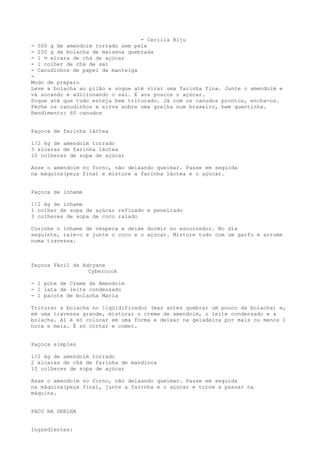 - Cecília Biju
- 500 g de amendoim torrado sem pele
- 200 g de bolacha de maizena quebrada
- 1 ½ xícara de chá de açúcar
- 1 colher de chá de sal
- Canudinhos de papel de manteiga
-
Modo de preparo
Leve a bolacha ao pilão e soque até virar uma farinha fina. Junte o amendoim e
vá socando e adicionando o sal. E aos poucos o açúcar.
Soque até que tudo esteja bem triturado. Já com os canudos prontos, encha-os.
Feche os canudinhos e sirva sobre uma grelha num braseiro, bem quentinha.
Rendimento: 60 canudos


Paçoca de farinha láctea

1/2 kg de amendoim torrado
3 xícaras de farinha láctea
10 colheres de sopa de açúcar

Asse o amendoim no forno, não deixando queimar. Passe em seguida
na máquina(peça fina) e misture a farinha láctea e o açúcar.


Paçoca de inhame

1/2 kg de inhame
1 colher de sopa de açúcar refinado e peneirado
3 colheres de sopa de coco ralado

Cozinhe o inhame de véspera e deixe dormir no escorredor. No dia
seguinte, rale-o e junte o coco e o açúcar. Misture tudo com um garfo e arrume
numa travessa.



Paçoca Fácil da Adryane
                  Cybercook

- 1 pote de Creme de Amendoim
- 1 lata de leite condensado
- 1 pacote de bolacha Maria

Triturar a bolacha no liqüidificador (mas antes quebrar um pouco da bolacha) e,
em uma travessa grande, misturar o creme de amendoim, o leite condensado e a
bolacha. Aí é só colocar em uma forma e deixar na geladeira por mais ou menos 1
hora e meia. É só cortar e comer.


Paçoca simples

1/2 kg de amendoim torrado
2 xícaras de chá de farinha de mandioca
10 colheres de sopa de açúcar

Asse o amendoim no forno, não deixando queimar. Passe em seguida
na máquina(peça fina), junte a farinha e o açúcar e torne a passar na
máquina.


PACU NA GRELHA


Ingredientes:
 