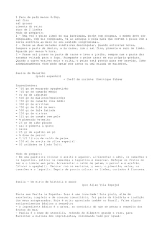 1 Pacu de pelo menos 4.0kg.
sal fino
sal grosso
pimenta do reino
suco de 2 limões
Modo de preparar:
1 - Uma vez o peixe limpo de sua barrigada, porém com escamas, o mesmo deve ser
congelado. Com ele congelado, vá ao açougue e peça para que cortem o peixe com a
serra elétrica ao meio no seu sentido longitudinal.
2 - Deixe as duas metades simétricas descongelar. Quando estiverem moles,
tempere a parte de dentro, a da carne, com o sal fino, pimenta e suco de limão.
Aguarde por menos ½ hora.
3 - Passe sal grosso na parte da carne e leva a grelha, sempre com a parte das
escamas voltada para o fogo. Acompanhe o peixe assar em sua própria gordura.
Quando a carne estiver mole e solta, o peixe está pronto para ser servido. Como
acompanhamentos você pode optar por arroz ou uma salada de maionese.


Paella de Macarrão
            (prato espanhol)
                               - Cheff de cozinha: Dominique Fuhrer

Ingredientes:
- 750 gr de macarrão spaghetinho
- 750 gr de camarão médio
- 01 kg de lagostin
- 500 gr de mariscos/mexilhões
- 750 gr de camarão rosa médio
- 300 gr de ervilhas
- 750 gr de filé de mero
- 500 gr de lula fatiada
- 250 gr de vieiras
- 125 gr de tomate sem pele
- ½ pimentão vermelho
- 25 gr de alho picado
- sal e pimenta a gosto
- salsa
- 25 gr de açafrão em pó
- ½ dose de pernod
- 2.1/2 litros de caldo de peixe
- 250 ml de azeite de oliva especial
- 02 unidades de limão Taiti


Modo de preparo:
- Em uma paelleira colocar o azeite e aquecer. acrescentar o alho, os camarões e
os lagostins. retirar os camarões e lagostins e reservar. Refogar os frutos do
mar e o tomate sem pele. Acrescentar o caldo de peixe, o pernod e o açafrão.
Colocar o spaghetti. Decorar com os mariscos, o mero, o pimentão, salsa, os
camarões e o lagostin. Depois de pronto colocar os limões, cortados à francesa.



Paella - Um misto de história e sabor
                                          (por Allan Vila Espejo)


Festa sem Paella na Espanha- Isso é uma inverdade! Este prato, além de
excelente, completo e de consumo comunitário, faz parte da história e tradição
dos meus antepassados. Hoje é muito apreciada também no Brasil. Valem alguns
esclarecimentos básicos a respeito:
- o ingrediente básico é o arroz, ao contrário do que se pensa a respeito dos
frutos do mar;
- Paella é o nome do utensílio, redondo de diâmetro grande e raso, para
facilitar a mistura dos ingredientes, cozinhando tudo por igual;
 