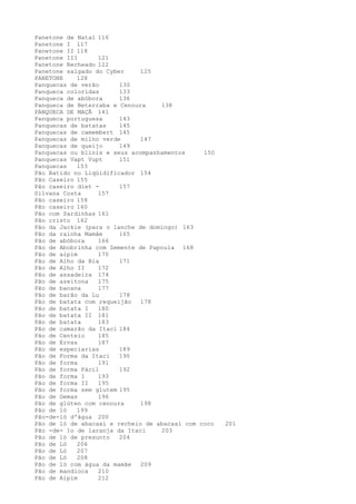 Panetone de Natal 116
Panetone I 117
Panetone II 118
Panetone III      121
Panetone Recheado 122
Panetone salgado do Cyber     125
PANETONE    128
Panquecas de verão      130
Panqueca coloridas      133
Panqueca de abóbora     136
Panqueca de Beterraba e Cenoura    138
PANQUECA DE MAÇÃ 141
Panqueca portuguesa     143
Panquecas de batatas    145
Panquecas de camembert 145
Panquecas de milho verde      147
Panquecas de queijo     149
Panquecas ou blinis e seus acompanhamentos     150
Panquecas Vapt Vupt     151
Panquecas   153
Pão Batido no Liqüidificador 154
Pão Caseiro 155
Pão caseiro diet -      157
Silvana Costa     157
Pão caseiro 158
Pão caseiro 160
Pão com Sardinhas 161
Pão cristo 162
Pão da Jackie (para o lanche de domingo) 163
Pão da rainha Mamãe     165
Pão de abóbora    166
Pão de Abobrinha com Semente de Papoula 168
Pão de aipim      170
Pão de Alho da Bia      171
Pão de Alho II    172
Pão de assadeira 174
Pão de azeitona   175
Pão de banana     177
Pão de barão da Lu      178
Pão de batata com requeijão   178
Pão de batata I   180
Pão de batata II 181
Pão de batata     183
Pão de camarão da Itaci 184
Pão de Centeio    185
Pão de Ervas      187
Pão de especiarias      189
Pão de Forma da Itaci   190
Pão de forma      191
Pão de forma Fácil      192
Pão de forma I    193
Pão de forma II   195
Pão de forma sem glutem 195
Pão de Gemas      196
Pão de glúten com cenoura     198
Pão de ló   199
Pão-de-ló d'água 200
Pão de ló de abacaxi e recheio de abacaxi com coco   201
Pão -de- lo de laranja da Itaci    203
Pão de ló de presunto   204
Pão de Ló   206
Pão de Ló   207
Pão de Ló   208
Pão de ló com água da mamãe   209
Pão de mandioca   210
Pão de Aipim      212
 