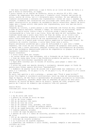 - tem duas variantes genéricas: a que é feita ao ar livre em dias de festa e a
que é feita no dia-a-dia, no fogão.
O prato nasceu na na região de Valência, entre os séculos XV e XVI, como
alimento de camponeses que saiam para o trabalho rural levando uma porção de
arroz, azeite de oliva, sal e o recipiente para cozinhar. No seu ambiente de
trabalho encontravam o restante dos ingredientes: carnes de caça e legumes da
estação. A madeira das laranjeiras era utilizada como lenha para o fogo, dando o
sabor característico ao preparo da verdadeira Paella valenciana. Depois de muito
tempo que o frango entrou como parte dos ingredientes, pois era uma ave muito
nobre na época.
Chegando ao litoral, o prato passou a ser elaborado com frutos do mar, recebendo
o nome de Paella marinera. Passado o tempo, as receitas se misturaram, dando
origem à Paella mista (terra e mar) e criou-se ainda a Paella negra,
incorporando-se a lula com a sua tinta. Hoje são mais de mil variações. Mas a
tradição manda que o prato seja feito em fogo de lenha, ao ar livre e por
homens, num verdadeiro show de talento e sensibilidade, pois trata-se de um
prato sofisticado pela plástica de sua apresentação e de ponto delicado (um
minuto a mais ou a menos pode colocar pontos negativos no resultado final). Ao
contrário do risotto italiano, o arroz deve ficar seco e solto.
Alguns estudiosos acreditam que o grau de dificuldade é o que leva o homem
espanhol, tão cioso de sua virilidade, ao desafio de preparar este prato, mais
ou menos como o nosso churrasco, pedindo licença aos churrasqueiros de plantão,
que é uma verdadeira demonstração pública de competência no preparo de um prato
realmente trabalhoso e saboroso.
Alguns conselhos:
- o arroz nunca deve ser lavado;
- as carnes devem ser bem refogadas, até a formação de um fundo na panela;
- o fogo de lenha deve ficar a uma distância prudente da paella, a fim de que as
chamas sejam distribuídas igualmente sob ela;
- a água deve cozinhar por no mínimo 25 minutos, para pegar o sabor dos
ingredientes;
- o arroz não pode ser mexido durante o cozimento, devendo pegar no fundo da
panela para formar aquele delicioso "queimadinho"
- o diâmetro da paella varia de acordo com a quantidade dos comensais: 25 cm
para 2 a 3 pessoas, 30 cm para 3 a 4, 35 cm para 5 a 6, 40 cm para 6 a 8 e assim
por diante.
No mais, bom apetite e até a próxima... porque aqui "Você é quem brilha!"
Allan Vila Espejo é cozinheiro profissional, sócio da rede de restaurantes Don
Pepe di Napoli, de São Paulo e apresentador de progrmas culinários na televisão.
Filho de espanhóis, aprendeu desde cedo os segredos da pátria de seus pais.
Detentor do record da Maior Paella do Brasil, quando em 1994, preparou uma
paella de 4 metros de diâmetro que alimentou três mil pessoas

Paella Mista
Indicada por: Allan Vila Espejo

(6 a 8 porções)

- 1 kg de arroz sem lavar
- O doboro do volume do arroz em água
- 250 gr de lulas limpas
- 200 gr de marisco com casca
- 200 ml de óleo de oliva
- 500 gr de camarão rosa, grandes, com casca
- 400 gr de frango, cortado em pedaços médios
- 100 gr de vagem macarrão, sem as pontas e cortadas ao meio
- 2 tomates maduros, picados
- 1 colher de sopa de páprica doce
- 2 dentes de alho e 2 ramos de salsinha, picados e regados com um pouco de óleo
de oliva
- 250 gr de camarões pequenos e descascascados
- 1 envelope de corante alimentar
- 3 ou 4 pistilos de açafrão espanhol
- 2 pimentões (um vermelho e outro verde), assados, sempele e sem sementes,
cortados em tiras
- sal a gosto
 