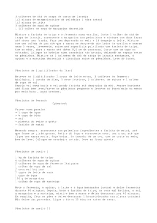 3 colheres de chá de raspa de casca de laranja
1/2 xícara de margarina(tire da geladeira 1 hora antes)
1/2 xícara de leite
3 colheres de sopa de açúcar
1 1/2 colher de sopa de margarina derretida

Misture a farinha de trigo e o fermento numa vasilha. Junte 1 colher de chá de
raspa de laranja, acrescente a margarina aos pedacinhos e misture com duas facas
até obter uma farofa. Faça uma depressão no meio e lá despeje o leite. Misture
com uma colher de pau até que a massa se desprenda dos lados da vasilha e amasse
umas 5 vezes, levemente, sobre uma superfície polvilhada com farinha de trigo.
Com as mãos, abra a massa até obter 0,5 cm de grossura. Corte com um copo ou
cortador. Coloque as rodelas numa assadeira não untada, deixando um espaço entre
os pãezinhos. Misture as 2 colheres de chá de raspa de laranja restantes, o
açúcar e a manteiga derretida e distribua sobre os pãezinhos. Leve ao forno.



Pãezinhos de liquidificador da Itaci

Bate-se no liqüidificador 2 copos de leite morno, 3 tabletes de fermento
Biológico, 1 concha de óleo, 3 ovos inteiros, 2 colheres. de açúcar e 1 colher
de sopa de sal.
Depois vai numa bacia e vai pondo farinha até desgrudar da mão. Amasse bastante
até ficar bem leve.Faz-se os pãezinhos pequenos e leva-se ao forno mais ou menos
por meia hora , para crescer.


Pãezinhos de Pessach
                         Cybercook

Ferver numa panela:
- 1 copo de água
- ½ copo de óleo
- sal
- pimenta do reino a gosto
- farinha de matzá

Mexendo sempre, acrescente aos primeiros ingredientes a farinha de matzá, até
que forme um pirão grosso. Retire do fogo e acrescente ovos, uma a um, até que
fique uma massa macia. Faça bolas, do tamanho de um ovo, com um corte no meio,
bem de leve. Coloque em assadeira untada. Leve ao forno quente.



Pãezinhos de queijo I

1 kg de farinha de trigo
6 colheres de sopa de açúcar
2 colheres de sopa de fermento Itaiquara
1 colher de sopa de sal
2 ovos mal batidos
2 copos de leite de vaca
1 copo de água
100 g de margarina
1 colher de sopa de manteiga

Bote o fermento, o açúcar, o leite e a água(amornados juntos) e deixe fermentar
durante 40 minutos. Depois, bote a farinha de trigo, os ovos mal batidos, o sal,
a margarina e a manteiga, misture bem a massa e deixe descansar por 40 minutos.
Em seguida, faça os pães e deixe descansar 1 hora(colocados nas placas untadas).
Não deixe dar pancadas. Ligue o forno 15 minutos antes de assar.


Pãezinhos de queijo II
 