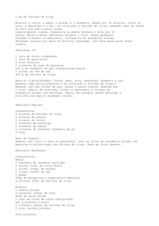 1 kg de farinha de trigo

Misture o leite, a água, o açúcar e o fermento. Abafe por 20 minutos. Junte os
ovos, a manteiga e o sal. Vá colocando a farinha de trigo, mexendo como se fosse
um bolo até que a massa fique
completamente ligada. Despeje-a na pedra mármore e sove por 50
vezes. Deixe a massa descansar durante 1 hora. Pegue pequenas
porções e modele os pãezinhos. Coloque-os em assadeira untada,
deixando crescer por mais 20 minutos. Querendo, use esta massa para fazer
sonhos.

Pãezinhos III

1 lata de leite condensado
1 lata de água morna
4 ovos inteiros
2 colheres de sopa de manteiga
100 g de fermento de pão Itaiquara(em pasta)
1 colher de chá de sal
950 g de farinha de trigo

Bata no liqüidificador: leite, água, ovos, manteiga, fermento e sal.
Despeje numa bacia plástica e vá colocando a farinha de trigo e
mexendo com uma colher de pau. Deixe a massa crescer abafada por
1 hora. Depois de crescida, forme os pãezinhos e coloque em
assadeira untada com manteiga. Depois de assados, passe manteiga e
polvilhe com queijo parmesão ralado.


Pãezinhos Rápidos

Ingredientes
6 xícaras de farinha de trigo
2 xícaras de açúcar
2 xícaras de leite
2 colheres de manteiga
2 colheres de banha
2 colheres de fermento fermento em pó
4 ovos

Modo de Preparo
Amasse tudo junto e faça os pãezinhos. Leve ao forno em assadeira untada com
manteiga e pulverizada com farinha de trigo. Asse em forno quente.

Pãezinhos Recheados

Ingredientes
Massa
2 tabletes de fermento para pão
1 xícara (chá) de leite morno
1 colher (sopa) de açúcar
1 colher (café) de sal
2 gemas
200g de margarina à temperatura ambiente
4 xícaras (chá) de farinha de trigo

Recheio
1 cebola picada
4 colheres (sopa) de óleo
500g de carne moída
1 cubo de caldo de carne esmigalhado
sal e pimenta a gosto
2 colheres (sopa) de farinha de trigo
2 ovos cozidos picados

Para pincelar
 