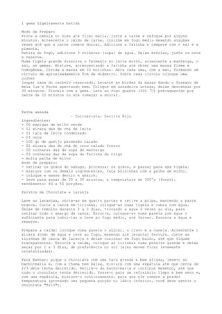 1 gema ligeiramente batida

Modo de Preparo
Frite a cebola no óleo até ficar macia, junte a carne e refogue por alguns
minutos. Acrescente o caldo de carne, cozinhe em fogo médio mexendo algumas
vezes até que a carne comece dourar. Adicione a farinha e tempere com o sal e a
pimenta.
Retire do fogo, adicione 3 colheres (sopa) de água. Deixe esfriar, junte os ovos
e reserve.
Numa tigela grande dissolva o fermento no leite morno, acrescente a manteiga, o
sal, as gemas. Misture, acrescentando a farinha até obter uma massa firme e
homogênea. Divida a massa em 35 bolinhas. Abra cada uma, com a mão, formando um
círculo de aproximadamente 8cm de diâmetro. Sobre cada círculo coloque uma
colher
(sopa) rasa do recheio reservado. Levante as bordas da massa dando o formato de
meia lua e feche apertando bem. Coloque em assadeira untada, deixe descansar por
30 minutos. Pincele com a gema. Leve ao fogo quente (200 °C) pré-aquecido por
cerca de 20 minutos ou até começar a dourar.



Palha assada
                       - Culinarista: Cecília Biju
ingredientes:
- 06 espigas de milho verde
- 01 xícara das de chá de leite
- 01 lata de leite condensado
- 03 ovos
- 100 gr de queijo parmesão ralado
- 01 xícara das de chá de coco ralado fresco
- 02 colheres das de sopa de manteiga
- 03 colheres das de sopa de farinha de trigo
- muita palha de milho
modo de preparo:
- retirar os grãos do sabugo, processar os grãos, e passar para uma tigela.
- misture com os demais ingredientes, faça bolsinhas com a palha de milho.
- coloque a massa dentro e amarre.
- leve para assar de 20 a 30 minutos, a temperatura de 300ºc (forno).
rendimento: 40 a 50 porções.

Palitos de Chocolate e Laranja

Lave as laranjas, corte-as em quatro partes e retire a polpa, mantendo a parte
branca. Corte a casca em tirinhas, coloque-as numa tigela e cubra com água.
Deixe de remolho durante 2 a 3 dias, trocando a água 2 vezes ao dia, para
retirar todo o amargo da casca. Escorra, coloque-as numa panela com água o
suficiente para cobri-las e leve ao fogo médio, até ferver. Escorra a água e
reserve.

Prepare a calda: coloque numa panela o açúcar, o cravo e a canela. Acrescente 1
xícara (chá) de água e leve ao fogo, mexendo até levantar fervura. Junte as
tirinhas de casca de laranja e deixe cozinhar em fogo baixo, até que fiquem
transparentes. Escorra a calda, coloque as tirinhas numa peneira grande e deixe
secar por 1 a 3 dias, de preferência no sol (elas devem ficar levemente
cristalizadas).

Para Banhar: pique o chocolate com uma faca grande e bem afiada, leve-o ao
banho-maria e, com a chama bem baixa, misture com uma espátula até que cerca de
2/3 dele tenha derretido. Retire-o do banho-maria e continue mexendo, até que
todo o chocolate tenha derretido. Passe-o para um refratário limpo e bem seco e,
com uma espátula, misture-o continuamente, para que ele comece a perder
temperatura (provando uma pequena porção no lábio inferior, você deve sentir o
chocolate "frio").
 