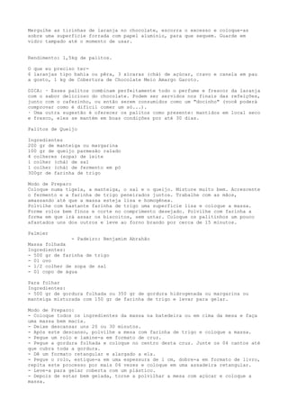 Mergulhe as tirinhas de laranja no chocolate, escorra o excesso e coloque-as
sobre uma superfície forrada com papel alumínio, para que sequem. Guarde em
vidro tampado até o momento de usar.


Rendimento: 1,5kg de palitos.

O que eu preciso ter-
6 laranjas tipo bahia ou pêra, 3 xícaras (chá) de açúcar, cravo e canela em pau
a gosto, 1 kg de Cobertura de Chocolate Meio Amargo Garoto.

DICA: · Esses palitos combinam perfeitamente todo o perfume e frescor da laranja
com o sabor delicioso do chocolate. Podem ser servidos nos finais das refeições,
junto com o cafezinho, ou então serem consumidos como um "docinho" (você poderá
comprovar como é difícil comer um só...).
· Uma outra sugestão é oferecer os palitos como presente: mantidos em local seco
e fresco, eles se mantém em boas condições por até 30 dias.

Palitos de Queijo

Ingredientes
200 gr de manteiga ou margarina
100 gr de queijo parmesão ralado
4 colheres (sopa) de leite
1 colher (chá) de sal
1 colher (chá) de fermento em pó
300gr de farinha de trigo

Modo de Preparo
Coloque numa tigela, a manteiga, o sal e o queijo. Misture muito bem. Acrescente
o fermento e a farinha de trigo peneirados juntos. Trabalhe com as mãos,
amassando até que a massa esteja lisa e homogênea.
Polvilhe com bastante farinha de trigo uma superfície lisa e coloque a massa.
Forme rolos bem finos e corte no comprimento desejado. Polvilhe com farinha a
forma em que irá assar os biscoitos, sem untar. Coloque os palitinhos um pouco
afastados uns dos outros e leve ao forno brando por cerca de 15 minutos.

Palmier
               - Padeiro: Benjamim Abrahão
Massa folhada
Ingredientes:
- 500 gr de farinha de trigo
- 01 ovo
- 1/2 colher de sopa de sal
- 01 copo de água

Para folhar
Ingredientes:
- 500 gr de gordura folhada ou 350 gr de gordura hidrogenada ou margarina ou
manteiga misturada com 150 gr de farinha de trigo e levar para gelar.

Modo de Preparo:
- Coloque todos os ingredientes da massa na batedeira ou em cima da mesa e faça
uma massa bem macia.
- Deixe descansar uns 20 ou 30 minutos.
- Após este descanso, polvilhe a mesa com farinha de trigo e coloque a massa.
- Pegue um rolo e lamine-a em formato de cruz.
- Pegue a gordura folhada e coloque no centro desta cruz. Junte os 04 cantos até
que cubra toda a gordura.
- Dê um formato retangular e alargado a ela.
- Pegue o rolo, estique-a em uma espessura de 1 cm, dobre-a em formato de livro,
repita este processo por mais 04 vezes e coloque em uma assadeira retangular.
- Leve-a para gelar coberta com um plástico.
- Depois de estar bem gelada, torne a polvilhar a mesa com açúcar e coloque a
massa.
 