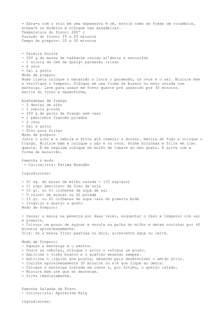 - Abra-a com o rolo em uma espessura ½ cm, enrole como se fosse um rocambole,
prepare os modelos e coloque nas assadeiras.
Temperatura do forno: 200º c
Duração do forno: 15 a 20 minutos
Tempo de preparo: 20 a 30 minutos


- Palmira Onofre
- 500 g de massa de talharim cozido al’dente e escorrido
- 1 xícara de chá de queijo parmesão ralado
- 4 ovos
- Sal a gosto
Modo de preparo
Numa tigela coloque o macarrão e junte o parmesão, os ovos e o sal. Misture bem
e verifique o tempero. Coloque em uma forma de buraco no meio untada com
manteiga. Leve para assar em forno quente pré aquecido por 30 minutos.
Retire do forno e desenforme,

Almôndegas de frango
- 3 dentes de alho
- 1 cebola picada
- 300 g de peito de frango sem osso
- 2 pãezinhos francês picados
- 2 ovos
- Sal a gosto
- Óleo para fritar
Modo de preparo
Junte o alho e a cebola e frite até começar a dourar. Retire do fogo e coloque o
frango. Misture bem e coloque o pão e os ovos. Forme bolinhas e frite em óleo
quente. E em seguida coloque em molho de tomate ao seu gosto. E sirva com a
forma de macarrão.

Pamonha à moda
 - Culinarista: Fátima Brandão

Ingredientes:

- 02 kg. de massa de milho ralada - (30 espigas)
- 01 copo americano de óleo de soja
- 55 gr. ou 03 colheres de sopa de sal
- ½ colher de açúcar ou 01 pitada
- 15 gr. ou 02 colheres de sopa rasa de pimenta bode
- lingüiça e queijo a gosto
Modo de Preparo:

- Passar a massa na peneira por duas vezes, esquentar o óleo e temperar com sal
e pimenta.
- Colocar um pouco de açúcar e enrole na palha do milho e deixe cozinhar por 40
minutos aproximadamente.
Dica: Se a massa ficar pastosa ou dura, acrescente água ou leite.

Modo de Preparo:
- Aqueça a manteiga e o azeite.
- Doure as cebolas, coloque o arroz e refogue um pouco.
- Adicione o vinho branco e o açafrão mexendo sempre.
- Adicione o líquido aos poucos, mexendo para desenvolver o amido arroz.
- Cozinhe aproximadamente 30 minutos ou até que fique ao dente.
- Coloque a manteiga cortada em cubos e, por último, o queijo ralado.
- Misture bem até que se derretam.
- Sirva imediatamente.


Pamonha Salgada de Forno
- Culinarista: Aparecida Rita

Ingredientes:
 
