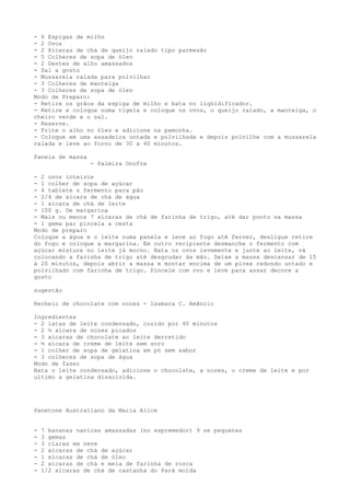 - 6 Espigas de milho
- 2 Ovos
- 2 Xícaras de chá de queijo ralado tipo parmesão
- 5 Colheres de sopa de óleo
- 2 Dentes de alho amassados
- Sal a gosto
- Mussarela ralada para polvilhar
- 3 Colheres de manteiga
- 3 Colheres de sopa de óleo
Modo de Preparo:
- Retire os grãos da espiga de milho e bata no liqüidificador.
- Retire e coloque numa tigela e coloque os ovos, o queijo ralado, a manteiga, o
cheiro verde e o sal.
- Reserve.
- Frite o alho no óleo e adicione na pamonha.
- Coloque em uma assadeira untada e polvilhada e depois polvilhe com a mussarela
ralada e leve ao forno de 30 a 40 minutos.

Panela de massa
                  - Palmira Onofre

- 2 ovos inteiros
- 1 colher de sopa de açúcar
- 4 tablete s fermento para pão
- 2/4 de xícara de chá de água
- 1 xícara de chá de leite
- 100 g. De margarina
- Mais ou menos 7 xícaras de chá de farinha de trigo, até dar ponto na massa
- 1 gema par pincela a cesta
Modo de preparo
Coloque a água e o leite numa panela e leve ao fogo até ferver, desligue retire
do fogo e coloque a margarina. Em outro recipiente desmanche o fermento com
açúcar misture no leite já morno. Bata os ovos levemente e junte ao leite, vá
colocando a farinha de trigo até desgrudar da mão. Deixe a massa descansar de 15
à 20 minutos, depois abrir a massa e montar encima de um pirex redondo untado e
polvilhado com farinha de trigo. Pincele com ovo e leve para assar decore a
gosto

sugestão

Recheio de chocolate com nozes - Isamara C. Amâncio

Ingredientes
- 2 latas de leite condensado, cozido por 40 minutos
- 2 ½ xícara de nozes picados
- 3 xícaras de chocolate ao leite derretido
- ½ xícara de creme de leite sem soro
- 1 colher de sopa de gelatina em pó sem sabor
- 3 colheres de sopa de água
Modo de fazer
Bata o leite condensado, adicione o chocolate, a nozes, o creme de leite e por
ultimo a gelatina dissolvida.




Panetone Australiano da Maria Alice


-   7 bananas nanicas amassadas (no espremedor) 9 se pequenas
-   3 gemas
-   3 claras em neve
-   2 xícaras de chá de açúcar
-   1 xícaras de chá de óleo
-   2 xícaras de chá e meia de farinha de rosca
-   1/2 xícaras de chá de castanha do Pará moída
 