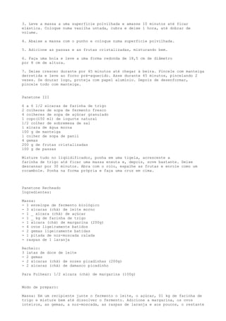 3. Leve a massa a uma superfície polvilhada e amasse 10 minutos até ficar
elástica. Coloque numa vasilha untada, cubra e deixe 1 hora, até dobrar de
volume.

4. Abaixe a massa com o punho e coloque numa superfície polvilhada.

5. Adicione as passas e as frutas cristalizadas, misturando bem.

6. Faça uma bola e leve a uma forma redonda de 18,5 cm de diâmetro
por 8 cm de altura.

7. Deixe crescer    durante por 45 minutos até chegar à beira. Pincele com manteiga
derretida e leve    ao forno pré-aquecido. Asse durante 45 minutos, pincelando 2
vezes. Se dourar    logo, proteja com papel alumínio. Depois de desenformar,
pincele todo com    manteiga.


Panetone III

6 a 6 1/2 xícaras de farinha de trigo
2 colheres de sopa de fermento fresco
4 colheres de sopa de açúcar granulado
1 copo(150 ml) de iogurte natural
1/2 colher de sobremesa de sal
1 xícara de água morna
100 g de manteiga
1 colher de sopa de panil
4 gemas
200 g de frutas cristalizadas
100 g de passas

Misture tudo no liqüidificador, ponha em uma tigela, acrescente a
farinha de trigo até ficar uma massa enxuta e, depois, sove bastante. Deixe
descansar por 30 minutos. Abra com o rolo, espalhe as frutas e enrole como um
rocambole. Ponha na forma própria e faça uma cruz em cima.



Panetone Recheado
Ingredientes:

Massa:
- 1 envelope de fermento biológico
- 3 xícaras (chá) de leite morno
- 1 _ xícara (chá) de açúcar
- 1 _ kg de farinha de trigo
- 1 xícara (chá) de margarina (200g)
- 4 ovos ligeiramente batidos
- 2 gemas ligeiramente batidas
- 1 pitada de noz-moscada ralada
- raspas de 1 laranja

Recheio:
3 latas de doce de leite
- 2 gemas
- 2 xícaras (chá) de nozes picadinhas (200g)
- 2 xícaras (chá) de damasco picadinho

Para Folhear: 1/2 xícara (chá) de margarina (100g)


Modo de preparo:

Massa: Em um recipiente junte o fermento o leite, o açúcar, 01 kg de farinha de
trigo e misture bem até dissolver o fermento. Adicione a margarina, os ovos
inteiros, as gemas, a noz-moscada, as raspas de laranja e aos poucos, o restante
 