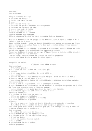PANETONE
Ingredientes:

500g de farinha de trigo
6 colheres de açúcar
1 colher (de café) de sal
3 ovos
2 colheres de margarina
2 colheres de gordura vegetal ou hidrogenada
3 colheres de fermento de pão
1 xícara (de chá) de leite
1 cálice de vinho branco
200g de frutas cristalizadas
100g de passas sem sementes
200g de castanha-do-pará ou caju triturada Modo de preparo:

Misture o fermento com um pouquinho de farinha, água e açúcar, cubra e deixe
repousar uns 15 minutos.
Numa vasilha grande, junte os demais ingredientes, menos as passas, as frutas
cristalizadas e castanha. Bata muito bem até levantar bolhas.Deixe crescer
durante 40 minutos.
Junte as frutas cristalizadas, as passas e a castanha, ponha a massa em forma
untada com margarina e polvilhada com farinha de trigo.
Ponha uma bolinha de massa em um copo d’água. Quando a bolinha subir acenda o
forno e espere mais 15 minutos.
Com uma faca, faça um corte em formato de cruz no panetone.
Pincele com gema de ovo e leve ao forno quente.


Panquecas de verão
                        - Culinarista: Laka Brandão
ingredientes:
- 04 batatas grandes
- 01 xícara de chá farinha de trigo (100 gr)
- 04 ovos
- 1.1/2 copo (tipo requeijão) de leite (375 ml)
- sal a gosto
- cozinhe as batatas "al dente" em água salgada (mais ou menos 10 min.).
- escorra bem e rale em ralo grosso.
- bata ovos, farinha e leite no liqüidificador e misture as batatas raladas
misturando bem.
- prove o sal e, se precisar, faça a correção do mesmo.
- unte levemente uma frigideira, deixe aquecer, e coloque uma porção da mistura
de forma que preencha todo o fundo da mesma.
- espere dourar e vire para que doure do outro lado também.
- mantenha-as aquecidas até terminar toda a massa.
recheio e cobertura:
- 01 colher de sopa rasa de manteiga
- 100 gr de cogumelos fatiados
- 250 gr de presunto fatiado e picadinho
- 01 maçã descascada e picada
preparo:
- derreta a manteiga, junte os demais ingredientes, mexendo levemente.
- distribua o recheio sobre os discos das panquecas prontas.
obs: você pode substituir o presunto por peito de frango (cozido) e desfiado.
creme de queijo para a cobertura:
ingredientes:
- 01 colher de sopa rasa de manteiga
- 02 colheres de sopa de cebola picada
- 01 colher sopa rasa de farinha de trigo
- 320 ml de leite
- 150 gr de queijo cheddar ralado
- sal a gosto
- noz moscada ralada a gosto
modo de preparo:
 