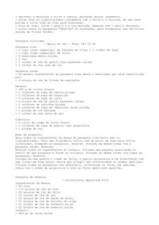 - derreter a manteiga e frite a cebola, deixando dourar   levemente.
- então leve ao liqüidificador juntamente com o leite e   a farinha, de uma leve
batida e volte tudo ao fogo para engrossar.
- fora do fogo, junte o queijo e a noz moscada, mexendo   até o queijo derreter.
- sirva sobre as panquecas "abertas" já recheadas, para   acompanhar uma deliciosa
salada de folhas verdes.


Panqueca coloridas
                  - Maria do céu - fone: 543 71 60
Panqueca rosa
- 1 copo (tipo requeijão) de farinha de trigo + 1 colher de sopa
- 1 copo (tipo requeijão) de leite
- ½ beterraba média cozida
- 1 ovo
- 1 colher de chá de queijo tipo parmesão ralado
- 1 colher de chá rasa de sal

Panqueca verde
- Os mesmos ingredientes da panqueca rosa menos a beterraba que será substituída
por:
- ½ xícara de chá de folhas de espinafre

Recheio
- 300 g de ricota fresca
- 2 colheres de sopa de cebola picada
- 2 colheres de sopa de requeijão
- 3 colheres de sopa de leite
- ½ xícara de chá de queijo parmesão ralado
- 2 colheres de salsinha picada
- 2 colheres de sopa de cebolinha verde picada
- 1 pitada de noz moscada
- 1 colher de chá cheia de sal

Cobertura
- ½ litro de creme de leite fresco
- 3 colheres de sopa de queijo tipo gorgonzola
- 1 pitada de sal

Modo de preparar:
Bata todos os ingredientes da massa da panqueca rosa muito bem no
liqüidificador. Unte uma frigideira teflon com um pouco de óleo para fritar
colheradas, formando as panquecas. Reserve. Proceda da mesma forma com a
panqueca verde. Reserve.
Misture todos os ingredientes do recheio. Coloque uma pequena quantidade no
centro de uma panqueca e forme os rolinhos. Proceda da mesma forma com todas as
panquecas. Reserve.
Coloque em uma panela o creme de leite, o queijo gorgonzola e vá dissolvendo com
uma colher em fogo baixo. Assim que atingir uma uniformidade no creme, desligue.
Coloque todas as panquecas num refratário, alternando as cores. Em seguida,
cubra com o creme de gorgonzola e leve ao forno médio pré aquecido.


Panqueca de abóbora
                             - Culinarista: Aparecida Rita
ingredientes da massa:
- 04 ovos
- 1/2 xícara de chá de óleo
- 02 xícaras de chá de leite
- 01 colher de chá de sal
- 01 xícara de chá de amido de milho
- 01 xícara de chá de farinha de trigo
- 01 colher de chá de fermento em pó
- 01 xícara de chá de abóbora cozida
recheio:
- 400 gr de carne moída
 