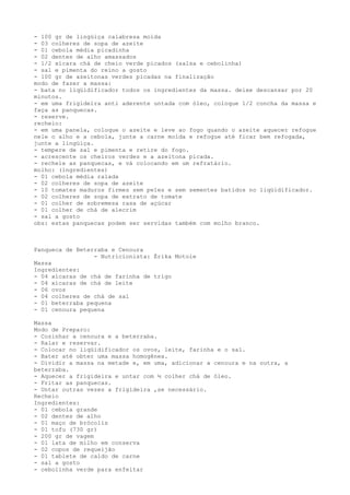 - 100 gr de lingüiça calabresa moída
- 03 colheres de sopa de azeite
- 01 cebola média picadinha
- 02 dentes de alho amassados
- 1/2 xícara chá de cheio verde picados (salsa e cebolinha)
- sal e pimenta do reino a gosto
- 100 gr de azeitonas verdes picadas na finalização
modo de fazer a massa:
- bata no liqüidificador todos os ingredientes da massa. deixe descansar por 20
minutos.
- em uma frigideira anti aderente untada com óleo, coloque 1/2 concha da massa e
faça as panquecas.
- reserve.
recheio:
- em uma panela, coloque o azeite e leve ao fogo quando o azeite aquecer refogue
nele o alho e a cebola, junte a carne moída e refogue até ficar bem refogada,
junte a lingüiça.
- tempere de sal e pimenta e retire do fogo.
- acrescente os cheiros verdes e a azeitona picada.
- recheie as panquecas, e vá colocando em um refratário.
molho: (ingredientes)
- 01 cebola média ralada
- 02 colheres de sopa de azeite
- 10 tomates maduros firmes sem peles e sem sementes batidos no liqüidificador.
- 02 colheres de sopa de extrato de tomate
- 01 colher de sobremesa rasa de açúcar
- 01 colher de chá de alecrim
- sal a gosto
obs: estas panquecas podem ser servidas também com molho branco.



Panqueca de Beterraba e Cenoura
                 - Nutricionista: Érika Motoie
Massa
Ingredientes:
- 04 xícaras de chá de farinha de trigo
- 04 xícaras de chá de leite
- 06 ovos
- 04 colheres de chá de sal
- 01 beterraba pequena
- 01 cenoura pequena

Massa
Modo de Preparo:
- Cozinhar a cenoura e a beterraba.
- Ralar e reservar.
- Colocar no liqüidificador os ovos, leite, farinha e o sal.
- Bater até obter uma massa homogênea.
- Dividir a massa na metade e, em uma, adicionar a cenoura e na outra, a
beterraba.
- Aquecer a frigideira e untar com ½ colher chá de óleo.
- Fritar as panquecas.
- Untar outras vezes a frigideira ,se necessário.
Recheio
Ingredientes:
- 01 cebola grande
- 02 dentes de alho
- 01 maço de brócolis
- 01 tofu (730 gr)
- 200 gr de vagem
- 01 lata de milho em conserva
- 02 copos de requeijão
- 01 tablete de caldo de carne
- sal a gosto
- cebolinha verde para enfeitar
 
