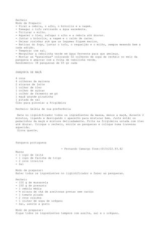 Recheio
Modo de Preparo:
- Picar a cebola, o alho, o brócolis e a vagem.
- Esmagar o tofu retirando a água excedente.
- Triturar o milho.
- Aquecer o óleo, refogar o alho e a cebola até dourar.
- Juntar o brócolis, a vagem e o caldo de carne.
- Deixar cozinhar até que os legumes fiquem macios.
- Retirar do fogo, juntar o tofu, o requeijão e o milho, sempre mexendo bem a
cada adição.
- Temperar com sal.
- Mergulhar a cebolinha verde em água fervente para que amoleça.
- Montar as "panxinhas" colocando 02 colheres de sopa de recheio no meio da
panqueca e amarrar com a folha de cebolinha verde.
Rendimento: 38 panquecas de 65 gr cada


PANQUECA DE MAÇÃ

4 ovos
4 colheres de maizena
2 xícaras de leite
1 colher de óleo
1 colher de açúcar
1 colher de fermento em pó
1 maçã grande picadinha
1 pitada de sal
Óleo para pincelar a frigideira

Recheio: Geléia de sua preferência

 Bata no liqüidificador todos os ingredientes da massa, menos a maçã, durante 2
minutos, ligando e desligando o aparelho para misturar bem. Junte então os
pedacinhos da maçã e misture delicadamente. Frite na frigideira untada com óleo
até dourar. Coloque o recheio, enrole as panquecas e coloque numa travessa
aquecida.
 Sirva quente.



Panqueca portuguesa

                               - Fernando Camargo fone:(013)222.93.42
Massa
- 1 copo de leite
- 1 copo de farinha de trigo
- 2 ovos inteiros
- Sal

Modo de preparar:
Bater todos os ingredientes no liqüidificador e fazer as panquecas.

Recheio
- 150 g de mussarela
- 150 g de presunto
- 1 cebola média
- ½ xícara de chá de azeitonas pretas sem caroço
- 1 tomate picado
- 2 ovos cozidos
- 1 colher de sopa de orégano
- Sal, azeite a gosto

Modo de preparar:
Pique todos os ingredientes tempere com azeite, sal e o orégano.
 