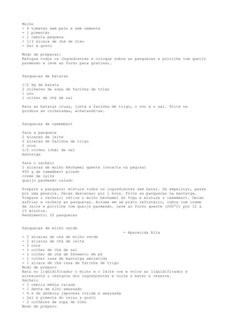Molho
- 4 tomates sem pele e sem semente
- 1 pimentão
- 1 cebola pequena
- 1/3 xícara de chá de óleo
- Sal a gosto

Modo de preparar:
Refogue todos os ingredientes e coloque sobre as panquecas e polvilhe com queijo
parmesão e leve ao forno para gratinar.


Panquecas de batatas

1/2 kg de batata
2 colheres de sopa de farinha de trigo
1 ovo
1 colher de chá de sal

Rale as batatas cruas, junte a farinha de trigo, o ovo e o sal. Frite na
gordura as colheradas, achatando-as.


Panquecas de camembert

Para a panqueca
2 xícaras de leite
2 xícaras de farinha de trigo
2 ovos
1/2 colher (chá) de sal
manteiga

Para o recheio
2 xícaras de molho béchamel quente (receita na página)
400 g de camembert picado
creme de leite
queijo parmesão ralado

Prepare a panqueca: misture todos os ingredientes sem bater. Se empelotar, passe
por uma peneira. Deixe descansar por 1 hora. Frite as panquecas na manteiga.
Prepare o recheio: retire o molho béchamel do fogo e misture o camembert. Deixe
esfriar e recheie as panquecas. Arrume em um prato refratário, cubra com creme
de leite e polvilhe com queijo parmesão. Leve ao forno quente (200ºC) por 12 a
15 minutos.
Rendimento: 20 panquecas


Panquecas de milho verde
                                            - Aparecida Rita
- 2 xícaras de chá de milho verde
- 2 xícaras de chá de leite
- 2 ovos
- 1 colher de chá de sal
- 1 colher de chá de fermento em pó
- 1 colher rasa de manteiga amolecida
- 1 xícara de chá rasa de farinha de trigo
Modo de preparo
Bata no liqüidificador o milho e o leite coe e volte ao liqüidificador e
acrescente o restante dos ingredientes e volte a bater e reserve.
Recheio
- 1 cebola média ralada
- 1 dente de alho amassado
- ½ k de abóbora japonesa cozida e amassada
- Sal e pimenta do reino a gosto
- 2 colheres de sopa de óleo
Modo de preparo
 