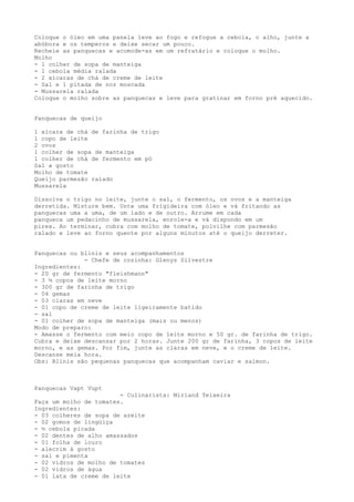 Coloque o óleo em uma panela leve ao fogo e refogue a cebola, o alho, junte a
abóbora e os temperos e deixe secar um pouco.
Recheie as panquecas e acomode-as em um refratário e coloque o molho.
Molho
- 1 colher de sopa de manteiga
- 1 cebola média ralada
- 2 xícaras de chá de creme de leite
- Sal e 1 pitada de noz moscada
- Mussarela ralada
Coloque o molho sobre as panquecas e leve para gratinar em forno pré aquecido.


Panquecas de queijo

1 xícara de chá de farinha de trigo
1 copo de leite
2 ovos
1 colher de sopa de manteiga
1 colher de chá de fermento em pó
Sal a gosto
Molho de tomate
Queijo parmesão ralado
Mussarela

Dissolva o trigo no leite, junte o sal, o fermento, os ovos e a manteiga
derretida. Misture bem. Unte uma frigideira com óleo e vá fritando as
panquecas uma a uma, de um lado e de outro. Arrume em cada
panqueca um pedacinho de mussarela, enrole-a e vá dispondo em um
pirex. Ao terminar, cubra com molho de tomate, polvilhe com parmesão
ralado e leve ao forno quente por alguns minutos até o queijo derreter.


Panquecas ou blinis e seus acompanhamentos
              - Chefe de cozinha: Glenys Silvestre
Ingredientes:
- 20 gr de fermento "fleishmann"
- 3 ½ copos de leite morno
- 300 gr de farinha de trigo
- 04 gemas
- 03 claras em neve
- 01 copo de creme de leite ligeiramente batido
- sal
- 01 colher de sopa de manteiga (mais ou menos)
Modo de preparo:
- Amasse o fermento com meio copo de leite morno e 50 gr. de farinha de trigo.
Cubra e deixe descansar por 2 horas. Junte 200 gr de farinha, 3 copos de leite
morno, e as gemas. Por fim, junte as claras em neve, e o creme de leite.
Descanse meia hora.
Obs: Blinis são pequenas panquecas que acompanham caviar e salmon.



Panquecas Vapt Vupt
                        - Culinarista: Miriand Teixeira
Faça um molho de tomates.
Ingredientes:
- 03 colheres de sopa de azeite
- 02 gomos de lingüiça
- ½ cebola picada
- 02 dentes de alho amassados
- 01 folha de louro
- alecrim à gosto
- sal e pimenta
- 02 vidros de molho de tomates
- 02 vidros de água
- 01 lata de creme de leite
 