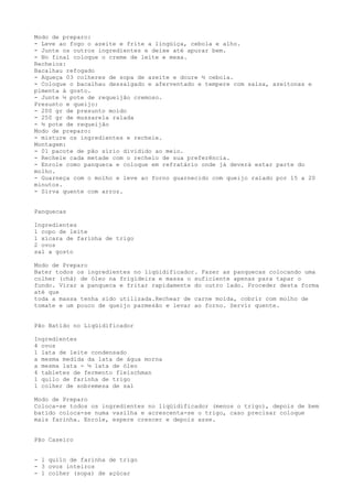 Modo de preparo:
- Leve ao fogo o azeite e frite a lingüiça, cebola e alho.
- Junte os outros ingredientes e deixe até apurar bem.
- No final coloque o creme de leite e mexa.
Recheios:
Bacalhau refogado
- Aqueça 03 colheres de sopa de azeite e doure ½ cebola.
- Coloque o bacalhau dessalgado e aferventado e tempere com salsa, azeitonas e
pimenta à gosto.
- Junte ½ pote de requeijão cremoso.
Presunto e queijo:
- 200 gr de presunto moído
- 250 gr de mussarela ralada
- ½ pote de requeijão
Modo de preparo:
- misture os ingredientes e recheie.
Montagem:
- 01 pacote de pão sírio dividido ao meio.
- Recheie cada metade com o recheio de sua preferência.
- Enrole como panqueca e coloque em refratário onde já deverá estar parte do
molho.
- Guarneça com o molho e leve ao forno guarnecido com queijo ralado por 15 a 20
minutos.
- Sirva quente com arroz.


Panquecas

Ingredientes
1 copo de leite
1 xícara de farinha de trigo
2 ovos
sal a gosto

Modo de Preparo
Bater todos os ingredientes no liqüidificador. Fazer as panquecas colocando uma
colher (chá) de óleo na frigideira e massa o suficiente apenas para tapar o
fundo. Virar a panqueca e fritar rapidamente do outro lado. Proceder desta forma
até que
toda a massa tenha sido utilizada.Rechear de carne moída, cobrir com molho de
tomate e um pouco de queijo parmesão e levar ao forno. Servir quente.


Pão Batido no Liqüidificador

Ingredientes
4 ovos
1 lata de leite condensado
a mesma medida da lata de água morna
a mesma lata - ½ lata de óleo
4 tabletes de fermento fleíschman
1 quilo de farinha de trigo
1 colher de sobremesa de sal

Modo de Preparo
Coloca-se todos os ingredientes no liqüidificador (menos o trigo), depois de bem
batido coloca-se numa vasilha e acrescenta-se o trigo, caso precisar coloque
mais farinha. Enrole, espere crescer e depois asse.


Pão Caseiro


- 1 quilo de farinha de trigo
- 3 ovos inteiros
- 1 colher (sopa) de açúcar
 
