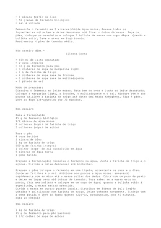 - 1 xícara (café) de óleo
- 50 gramas de fermento biológico
- sal à vontade

Desmanche o fermento em 2 xícaras(chá)de água morna. Amasse todos os
ingredientes muito bem e deixe descansar até ficar o dobro da massa. Faça os
pães, coloque na assadeira e coloque 1 bolinha de massa num copo dágua. Quando a
bolinha subir, leve a assar em fogo brando.
Rendimento: 4 pães de tamanho médio.


Pão caseiro diet -
                                 Silvana Costa

-   500 ml de leite desnatado
-   2 ovos inteiros
-   30 g de fermento para pão
-   3 colheres de sopa de margarina light
-   1 k de farinha de trigo
-   4 colheres de sopa rasa de frutose
-   2 colheres de sopa rasa de multiadoçante
-   1 pitada de sal

Modo de preparar:
Dissolva o fermento no leite morno. Bata bem os ovos e junte ao leite desnatado.
Coloque a margarina light, a frutose, o multiadoçante e o sal. Misture bem e aos
poucos adicione a farinha de trigo até obter uma massa homogênea. Faça 4 pães.
Leve ao fogo pré-aquecido por 30 minutos.


Pão caseiro

Para a fermentação
45 g de fermento biológico
1/2 xícara de água morna
2 colheres (sopa) de farinha de trigo
3 colheres (sopa) de açúcar

Para o pão
4 ovos batidos
1 xícara de óleo
1 kg de farinha de trigo
500 g de farinha integral
1 colher (sopa) de sal dissolvido em água
5 xícaras de água morna
1 gema batida

Prepare a fermentação: dissolva o fermento na água. Junte a farinha de trigo e o
açúcar. Misture e deixe descansar até borbulhar.

Prepare o pão: coloque o fermento em uma tigela, acrescente os ovos e o óleo.
Junte as farinhas e o sal. Adicione aos poucos a água morna, amassando
rapidamente com as mãos até a massa soltar dos dedos. Cubra com um pano de prato
e deixe em lugar seco até dobrar de tamanho. Para saber se a massa está no
ponto, faça uma bolinha e coloque em um copo de água; quando a bolinha subir à
superfície, a massa estará crescida.
Divida a massa em quatro partes iguais. Distribua em fôrmas de bolo inglês
untadas e polvilhadas com farinha de trigo. Deixe crescer novamente. Pincele com
a gema batida e leve ao forno quente (220ºC), preaquecido, por 40 minutos.
Para 10 pessoas

Pão caseiro

1 kg de farinha de trigo
15 g de fermento para pão(pastoso)
1 1/2 colher de sopa de açúcar
 