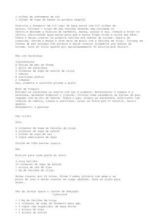 1 colher de sobremesa de sal
1 colher de sopa de banha ou gordura vegetal

Dissolva o fermento em 1/2 copo de água morna com 1/2 colher de
açúcar. Coloque o trigo em uma vasilha fazendo uma cavidade no
centro e derrame a mistura de fermento, banha, açúcar e sal. Comece a sovar no
centro, adicionando água morna para que a massa fique firme e solte das mãos.
Cubra e deixe crescer na própria vasilha até dobrar de volume. Depois de
crescida, divida a massa e sove mais um pouco com a farinha de trigo. Coloque em
formas de pão untadas com gordura e deixe crescer novamente até dobrar de
volume. Leve ao forno quente por aproximadamente 40 minutos(até dourar).


Pão com Sardinhas

Ingredientes
8 fatias de pão de fôrma
1 quilo de sardinhas
5 colheres de sopa de azeite de oliva
1 cebola
8 azeitonas pretas
2 tomates
sal, pimenta e salsinha picada a gosto

Modo de Preparo
Refogar as sardinhas no azeite com sal e pimenta. Acrescentar o tomate e a
salsinha, deixando evaporar o líquido. Colocar numa assadeira as fatias de pão,
regadas com um fio de azeite. Sobre o pão, dispor as sardinhas, enfeitando com
rodelas de cebola, tomate e azeitonas. Levar ao forno por 15 minutos. Servir
quente.
Rendimento: 4 pessoas


Pão cristo

Soro

4   colheres de sopa de farinha de trigo
4   colheres de sopa de açúcar
1   colher de sopa de sal
3   copos americanos de água

Divida em três partes iguais.

Pão

Misture para cada parte do soro:

3 ovos batidos
10 colheres de sopa de açúcar
1 xícara de chá de óleo
1 kg de farinha de trigo.

Deixe crescer por 24 horas. Forme 2 pães, pincele com gema e um
pouco de óleo e deixe crescer em lugar abafado. Leve ao forno para
assar.


Pão da Jackie (para o lanche de domingo)
                        Cybercook

-   1   Kg de farinha de trigo
-   2   colheres de sopa de fermento para pão
-   3   copos (de requeijão) de água morna
-   1   xícara de óleo
-   1   xícara de açúcar
 