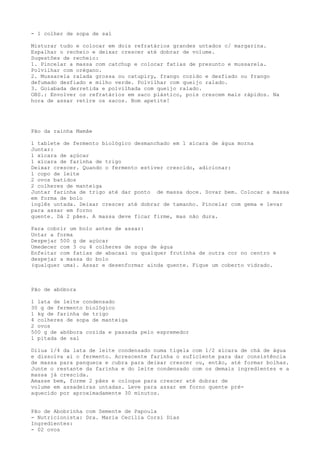 - 1 colher de sopa de sal

Misturar tudo e colocar em dois refratários grandes untados c/ margarina.
Espalhar o recheio e deixar crescer até dobrar de volume.
Sugestões de recheio:
1. Pincelar a massa com catchup e colocar fatias de presunto e mussarela.
Polvilhar com orégano.
2. Mussarela ralada grossa ou catupiry, frango cozido e desfiado ou frango
defumado desfiado e milho verde. Polvilhar com queijo ralado.
3. Goiabada derretida e polvilhada com queijo ralado.
OBS.: Envolver os refratários em saco plástico, pois crescem mais rápidos. Na
hora de assar retire os sacos. Bom apetite!




Pão da rainha Mamãe

1 tablete de fermento biológico desmanchado em 1 xícara de água morna
Juntar:
1 xícara de açúcar
1 xícara de farinha de trigo
Deixar crescer. Quando o fermento estiver crescido, adicionar:
1 copo de leite
2 ovos batidos
2 colheres de manteiga
Juntar farinha de trigo até dar ponto de massa doce. Sovar bem. Colocar a massa
em forma de bolo
inglês untada. Deixar crescer até dobrar de tamanho. Pincelar com gema e levar
para assar em forno
quente. Dá 2 pães. A massa deve ficar firme, mas não dura.

Para cobrir um bolo antes de assar:
Untar a forma
Despejar 500 g de açúcar
Umedecer com 3 ou 4 colheres de sopa de água
Enfeitar com fatias de abacaxi ou qualquer frutinha de outra cor no centro e
despejar a massa do bolo
(qualquer uma). Assar e desenformar ainda quente. Fique um coberto vidrado.



Pão de abóbora

1 lata de leite condensado
30 g de fermento biológico
1 kg de farinha de trigo
4 colheres de sopa de manteiga
2 ovos
500 g de abóbora cozida e passada pelo espremedor
1 pitada de sal

Dilua 1/4 da lata de leite condensado numa tigela com 1/2 xícara de chá de água
e dissolva aí o fermento. Acrescente farinha o suficiente para dar consistência
de massa para panqueca e cubra para deixar crescer ou, então, até formar bolhas.
Junte o restante da farinha e do leite condensado com os demais ingredientes e a
massa já crescida.
Amasse bem, forme 2 pães e coloque para crescer até dobrar de
volume em assadeiras untadas. Leve para assar em forno quente pré-
aquecido por aproximadamente 30 minutos.


Pão de Abobrinha com Semente de Papoula
- Nutricionista: Dra. Maria Cecília Corsi Dias
Ingredientes:
- 02 ovos
 