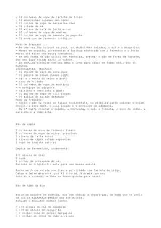 -   04   colheres de sopa de farinha de trigo
-   02   abobrinhas raladas sem miolo
-   01   colher de sopa de margarina diet
-   01   pitada de sal
-   01   xícara de café de leite morno
-   02   colheres de sopa de ameixa
-   01   colher de sopa de semente de papoula
-   01   envelope de fermento biológico

Modo de Preparo:
- Em uma vasilha colocar os ovos, as abobrinhas raladas, o sal e a margarina.
- Mexer em seguida, acrescentar a farinha misturada com o fermento e o leite
morno até fazer uma massa homogênea.
- Em uma forma de pão untada com manteiga, arrumar o pão em forma de baguete,
com uma faca afiada fazer os talhos.
- Em seguida pincelar com uma gema e leve para assar em forno médio por 45
minutos.
Ingredientes: (recheio)
- 01 colher de café de erva doce
- 01 pacote de cream cheese light
- sal e pimenta do reino a gosto
- suco de ½ limão
- 02 colheres de sopa de mostarda
- ½ envelope de adoçante
- salsinha e cebolinha a gosto
- 01 colher de sopa de dill picado
- 04 fatias de salmão defumado
Modo de Preparo:
- Abrir o pão 02 vezes em fatias horizontais, na primeira parte colocar o cream
cheese, a erva doce, o dill picado e ½ envelope de adoçante.
- Na 2ª parte colocar o salmão, a mostarda, o sal, a pimenta, o suco de limão, a
salsinha e a cebolinha.



Pão de aipim

2   colheres de sopa de fermento fresco
2   colheres de sopa de açúcar granulado
1   xícara de leite morno
1   xícara de aipim ralado espremido
1   copo de iogurte natural

Depois de fermentado, acrescente:

1/2 xícara de óleo
2 ovos
1 colher de sobremesa de sal
Farinha de trigo(suficiente para uma massa enxuta)

Ponha em forma untada com óleo e polvilhada com farinha de trigo.
Cubra e deixe descansar por 45 minutos. Pincele com ovo
inteiro(misturado) e leve ao forno quente para assar.


Pão de Alho da Bia


Fatie um baguete em rodelas, mas sem chegar a separá-las, de modo que os anéis
de pão se mantenham presos uns aos outros.
Prepare o seguinte molho: junte:

-   1/4 xícara de chá de maionese
-   1/4 de xícara de requeijão
-   1 colher rasa de (sopa) margarina
-   1 colher de (chá) de cebola ralada
 