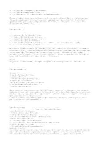 - 1 colher de (sobremesa) de orégano
- 1 pitada de pimenta-do-reino
- 1 pitada de sal e 3 dentes de alho bem amassados.

Misture tudo e passe generosamente entre os anéis do pão. Enrole o pão com uma
folha de alumínio e leve ao forno pré-aquecido por uns 5 minutos. Sirva bem
quente, como aperitivo. Acompanha bem churrasco, carnes geral e saladas. Fica
ótimo com uma cervejinha.


Pão de Alho II


-   6   xícaras de farinha de trigo
-   1   colher de chá de sal ( 4 gr.)
-   1   colher de sopa de açúcar ( 12gr.)
-   1   colher de sopa de fermento
-   1   cabeça de alho média picada e frita em - 1/2 xícara de óleo ( 100ml )
-   2   1/2 xícaras e água ( 500 ml.)

Misture o fermento com a farinha de trigo, adicione o sal e o açúcar. Coloque o
óleo com o alho. Trabalhe a massa adicionando a água. Sove bem. Deixe crescer em
local aquecido, até dobrar de volume. Forme os pães. Coloque-os em formas
untadas e enfarinhadas. Deixe crescer novamente, pincele gema batida. Leve para
assar em forno médio pré-aquecido por 40 minutos.

Dicas
Se preferir sabor Bacon, coloque 200 gramas de bacon picado ao invés de alho.



Pão de assadeira

3 ovos
1 kg de farinha de trigo
1 xícara de óleo
1 colher de sopa de manteiga
3 copos de leite morno
100 g de fermento de pão Itaiquara
5 colheres de sopa de açúcar
1 colher de chá de sal

Bata todos os ingredientes no liqüidificador, menos a farinha de trigo, despeje
numa porcelana, acrescentando a farinha de trigo, e bata bem. Espalhe esta massa
em 3 assadeiras untadas, deixando fermentar durante 1 hora; se quiser, coloque
queijo parmesão ralado por cima.
Ligue o forno e, exatamente depois de 1 hora e 10 minutos, leve o pão a assar
por 15 minutos (aproximadamente).



Pão de azeitona
                         - Padeiro: Benjamim Abrahão
ingredientes para a massa
- 500 g. de farinha de trigo
- 20 g. de fermento de pão
- 01 colher bem cheia (sopa) de margarina
- ½ colher (sopa) de sal
- 1 colher (sopa) rasa de açúcar
- 150 g. de azeitonas verdes ou pretas sem caroços
- 50 g. de queijo ralado
- 01 copo de água aproximadamente
modo de preparar
faça uma esponja com 50 gramas de farinha de trigo, o fermento e um pouquinho de
água. deixe-a descansar por uns 15 minutos. após este descanso, adicione o
restante dos ingredientes e faça uma massa bem macia. após a massa pronta,
 