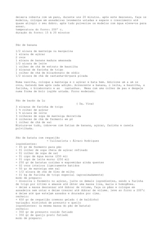 deixe-a coberta com um pano, durante uns 20 minutos. após este descanso, faça os
modelos, coloque em assadeiras levemente untadas e espere o crescimento até
quase atingir o seu dobro. após tudo pulverize os modelos com água eleve-os para
assar.
temperatura do forno: 200º c.
duração do forno: 15 à 20 minutos



Pão de banana

1/2 xícara de manteiga ou margarina
1 xícara de açúcar
2 ovos
1 xícara de banana madura amassada
1/2 xícara de leite
1 colher de chá de extrato de baunilha
2 xícaras de farinha de trigo
1 colher de chá de bicarbonato de sódio
1/2 xícara de chá de castanha-do-pará picada

Numa vasilha, coloque a manteiga e o açúcar e bata bem. Adicione um a um os
ovos, batendo bem após cada adição. Acrescente a banana, o leite, a baunilha, a
farinha, o bicabornato e as   castanhas. Mexa com uma colher de pau e despeje
numa forma de bolo inglês untada. Forno moderado.


Pão de barão da Lu
                                     ( Da. Vina)
3 xícaras de farinha de trigo
1 ½ colher de açúcar
1 ½ xícara de leite
3 colheres de sopa de manteiga derretida
6 colheres de chá de fermento em pó
1 colher de chá de sal
Mistura-se tudo, cobre-se com fatias de banana, açúcar, farinha e canela
polvilhada.


Pão de batata com requeijão
                   - Culinarista : Álvaro Rodrigues
ingredientes:
- 45 gr de fermento para pão
- 01 colher de sopa cheia de açúcar refinado
- 01 colher de sopa de sal
- 01 copo de água morna (250 ml)
- 01 copo de leite morno (250 ml)
- 250 gr de batatas cozidas e espremidas ainda quentes
- 02 ovos inteiros ligeiramente batidos
- 50 gr de manteiga sem sal
- 1/2 xícara de chá de óleo de milho
- 01 kg de farinha de trigo especial (aproximadamente)
modo de preparo:
- dissolva o fermento no açúcar, junte os demais ingredientes,   sendo a farinha
de trigo por último e amasse até obter uma massa lisa, macia e   homogênea.
- deixe a massa descansar até dobrar de volume, faça os pães e   coloque em
assadeira sem untar e deixe crescer até dobrar de volume. leve   ao forno a 200ºc
e deixe até que estejam assados e dourados por cima.
recheio:
- 450 gr de requeijão cremoso gelado ( de baldinho)
variação: mistinhos de presunto e queijo
ingredientes: (a mesma massa do pão de batata)
recheio:
- 350 gr de presunto cozido fatiado
- 350 gr de queijo prato fatiado
modo de preparo:
 