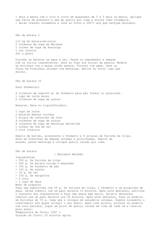 - abra a massa com o rolo e corte em quadrados de 5 x 5 mais ou menos, aplique
uma fatia de presunto e uma de queijo por cima e enrole como rocambole.
- deixe crescer novamente e leve ao forno a 200ºc até que estejam dourados.



Pão de batata I

1/2 kg de batata-do-reino
2 colheres de sopa de Maizena
1 colher de sopa de manteiga
1 ovo inteiro
Sal a gosto

Cozinhe as batatas na água e sal. Passe no espremedor e amasse
com os outros ingredientes. Leve ao fogo até soltar da panela. Modele
as bolinhas com a massa ainda quente. Pincele com gema. Leve ao
forno em forminhas untadas com manteiga. Retire do forno logo que
dourar.


Pão de batata II

Para fermentar:

4 colheres de sopa(45 g) de fermento para pão fresco ou granulado
1 copo de leite morno
2 colheres de sopa de açúcar

Reserve. Bata no liquidificador:

1   copo de leite
2   batatas médias cozidas
1   xícara de cafezinho de óleo
4   colheres de sopa de açúcar
4   colheres de sopa de manteiga derretida
1   colher de chá de sal
2   ovos inteiros

Depois de batido, acrescente o fermento e 4 xícaras de farinha de trigo.
Asse em forminhas de empada untadas e polvilhadas. Depois de
assado, passe manteiga e coloque queijo ralado por cima.


Pão de batata
                        - Benjamim Abrahão
Ingredientes
- 500 g. De farinha de trigo
- 500 g. De batata cozida e amassada
- 100 g. De fermento de pão
- 150 g. De açúcar
- 10 g. De sal
- 150 g. De margarina
- 2 ovos
- 1 copo de água
Modo de preparar
Faça uma esponjinha com 50 g. De farinha de trigo, o fermento e um pouquinho de
água. Deixe coberto com um pano durante 15 minutos. Após este descanso, adicione
o restante dos ingredientes e faça uma massa bem macia. Deixe-a descansar
coberta com um pano durante uns 20 minutos. Após este descanso, faça os modelos
em bolinhas de 70 g. Cada uma e coloque em assadeira untadas. Espere novamente o
crescimento até quase atingir o seu dobro. Após tudo pronto, pincele os modelos
com ovos batidos, jogue um pouco de queijo ralado em cima de cada um e leve-os
para assar.
Temperatura de forno: 200º c
Duração do forno: 25 minutos aprox.
 