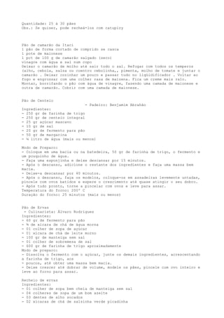 Quantidade: 25 à 30 pães
Obs.: Se quiser, pode recheá-los com catupiry



Pão de camarão da Itaci
1 pão de forma cortado de comprido se casca
1 pote de maionese
1 pct de 100 g de camarão salgado (seco)
vinagre com água e sal num copo
Deixar o camarão de molho até sair todo o sal. Refogar com todos os temperos
(alho, cebola, salsa ou coentro cebolinha,, pimenta, molho de tomate e juntar o
camarão . Deixar cozinhar um pouco e passar tudo no liqüidificador . Voltar ao
fogo e engrossar com uma colher rasa de maizena. Fica um creme mais ralo.
Montar, borrifando o pão com água de vinagre, fazendo uma camada de maionese e
outra de camarão. Cobrir com uma camada de maionese.


Pão de Centeio
                             - Padeiro: Benjamim Abrahão
Ingredientes:
- 250 gr de farinha de trigo
- 250 gr de centeio integral
- 25 gr açúcar mascavo
- 10 gr de sal
- 20 gr de fermento para pão
- 50 gr de margarina
- ¼ litro de água (mais ou menos)

Modo de Preparo:
- Coloque em uma bacia ou na batedeira, 50 gr de farinha de trigo, o fermento e
um pouquinho de água.
- Faça uma esponjinha e deixe descansar por 15 minutos.
- Após o descanso, adicione o restante dos ingredientes e faça uma massa bem
macia.
- Deixe-a descansar por 40 minutos.
- Após o descanso, faça os modelos, coloque-os em assadeiras levemente untadas,
pincele com ovos batidos e espere o crescimento até quase atingir o seu dobro.
- Após tudo pronto, torne a pincelar com ovos e leve para assar.
Temperatura do forno: 200º C
Duração do forno: 25 minutos (mais ou menos)


Pão de Ervas
 - Culinarista: Álvaro Rodrigues
Ingredientes:
- 60 gr de fermento para pão
- ¾ de xícara de chá de água morna
- 01 colher de sopa de açúcar
- 01 xícara de chá de leite morno
- 100 gr de manteiga sem sal
- 01 colher de sobremesa de sal
- 600 gr de farinha de trigo aproximadamente
Modo de preparo:
- Dissolva o fermento com o açúcar, junte os demais ingredientes, acrescentando
a farinha de trigo, aos
- poucos, até obter uma massa bem macia.
- Deixe crescer até dobrar de volume, modele os pães, pincele com ovo inteiro e
leve ao forno para assar.

Recheio de ervas
Ingredientes:
- 01 colher de sopa bem cheia de manteiga sem sal
- 04 colheres de sopa de um bom azeite
- 03 dentes de alho socados
- 02 xícaras de chá de salsinha verde picadinha
 