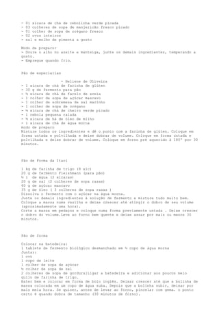 -   01 xícara de chá de cebolinha verde picada
-   03 colheres de sopa de manjericão fresco picado
-   01 colher de sopa de orégano fresco
-   02 ovos inteiros
-   sal e molho de pimenta a gosto

Modo de preparo:
- Doure o alho no azeite e manteiga, junte os demais ingredientes, temperando a
gosto.
- Empregue quando frio.


Pão de especiarias

                  - Heliene de Oliveira
- 1 xícara de chá de farinha de glúten
- 30 g de fermento para pão
- ½ xícara de chá de farelo de aveia
- 1 colher de sopa de açúcar mascavo
- 1 colher de sobremesa de sal marinho
- 1 colher de sopa de orégano
- ½ xícara de chá de cheiro verde picado
- 1 cebola pequena ralada
- ½ xícara de há de óleo de milho
- 1 xícara de chá de água morna
modo de preparo
Misture todos os ingredientes e dê o ponto com a farinha de glúten. Coloque em
forma untada e polvilhada e deixe dobrar de volume. Coloque em forma untada e
polvilhada e deixe dobrar de volume. Coloque em forno pré aquecido à 180º por 30
minutos.



Pão de Forma da Itaci

1 kg de farinha de trigo (8 xíc)
20 g de fermento Fleishmann (para pão)
½ l de água (2 xícaras)
20 g de sal (2 colheres de sopa rasas)
60 g de açúcar mascavo
35 g de óleo ( 3 colheres de sopa rasas )
Dissolva o fermento com o açúcar na água morna.
Junte os demais ingredientes à solução de fermento e misture tudo muito bem.
Coloque a massa numa vasilha e deixe crescer até atingir o dobro de seu volume
(aproximadamente uma hora).
Corte a massa em pedaços e coloque numa forma previamente untada . Deixe crescer
o dobro do volume.Leve ao forno bem quente e deixe assar por mais ou menos 30
minutos.



Pão de forma

Colocar na batedeira:
1 tablete de fermento biológico desmanchado em ½ copo de água morna
Juntar:
1 ovo
1 copo de leite
1 colher de sopa de açúcar
½ colher de sopa de sal
2 colheres de sopa de gordura]Ligar a batedeira e adicionar aos poucos meio
quilo de farinha de trigo.
Bater bem e colocar em forma de bolo inglês. Deixar crescer até que a bolinha de
massa colocada em um copo de água suba. Depois que a bolinha subir, deixar por
mais meia hora. Se quiser, antes de levar ao forno, pincelar com gema. o ponto
certo é quando dobra de tamanho (30 minutos de forno).
 