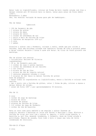 Bater tudo no liqüidificador, colocar em forma de bolo inglês untada com óleo e
deixar crescer por 40 minutos mais ou menos. Levar para assar em forno médio
(180º).
Rendimento: 2 pães
Obs. Vai mostrar variação da massa para pão de hambúrguer.


Pão de Gemas
                   Cybercook

-   100 de fermento de pão
-   1 xícara de açúcar
-   1 xícara de água
-   1 xícara de leite
-   1 colher de sobremesa de sal
-   1 quilo e meio de farinha de trigo
-   2 tabletes de margarina (200 g.)
-   4 ovos
-   2 gemas

Dissolva o açúcar com o fermento, coloque o resto, sendo que por ultimo a
farinha, faça uma bolinhas coloque num tabuleiro untado de óleo e pincele gemas
e deixe crescer durante 2 horas e asse até durar. Ao tirar do forno pincele com
manteiga.


Pão de glúten com cenoura
- Culinarista: Heliene de Oliveira
ingredientes:
- 20 g. de fermento para pão
- 1 colher de sopa e açúcar mascavo
- 1 colher de sobremesa de sal marinho
- 1 ovo inteiro
- ½ xícara de chá de óleo
- 1 xícara de chá de iogurte natural
- 2 cenouras pequenas raladas e cruas
- 4 xícaras de chá (mais ou menos) farinha de glúten
modo de preparar
- bater todos os ingredientes no liqüidificador, menos a farinha e colocar numa
vasilha.
- dar o ponto com a farinha de glúten. untar 1 forma de pão, colocar a massa e
deixar dobrar de volume.
- assar em forno 180º c por aproximadamente 30 minutos.


Pão de ló

4   ovos
1   colher de sopa de manteiga
1   xícara de leite
2   xícaras de açúcar
2   xícaras de farinha de trigo
1   1/2 colher de sopa de fermento
1   colher de chá de baunilha

Bata os ovos como para omelete e em seguida o açúcar fazendo um
suspiro; derreta a manteiga no leite até ferver e desligue o fogo. Misture a
farinha de trigo aos ovos com o açúcar e, depois, o leite ainda quente, a
baunilha e, por fim, mexendo levemente, o fermento. Asse em forma untada e
polvilhada. Depois de assado, fure todo o bolo e jogue uma lata de leite
condensado de chocolate.


Pão-de-ló d'água

4 ovos
 