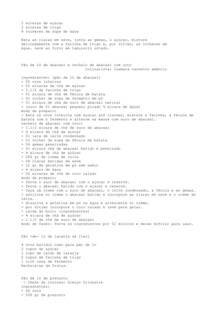 2 xícaras de açúcar
2 xícaras de trigo
4 colheres de sopa de água

Bata as claras em neve, junte as gemas, o açúcar, misture
delicadamente com a farinha de trigo e, por último, as colheres de
água. Leve ao forno em tabuleiro untado.



Pão de ló de abacaxi e recheio de abacaxi com coco
                             culinarista: isamara carnelóz amâncio

ingredientes: (pão de ló de abacaxi)
- 05 ovos inteiros
- 02 xícaras de chá de açúcar
- 2.1/2 de farinha de trigo
- 01 xícara de chá de fécula de batata
- 01 colher de sopa de fermento em pó
- 01 xícara de chá de suco de abacaxi natural
- (suco de 01 abacaxi pequeno picado ½ xícara de água)
modo de preparo:
- bata os ovos inteiros com açúcar até clarear, misture a farinha, a fécula de
batata com o fermento e alterne na massa com suco de abacaxi.
recheio de abacaxi com coco:
- 1.1/2 xícara de chá de suco de abacaxi
- ½ xícara de chá de açúcar
- 01 lata de leite condensado
- 01 colher de sopa de fécula de batata
- 04 gemas peneiradas
- 01 xícara chá de abacaxi batido e peneirado
- ½ xícara de chá de açúcar
- 200 gr de creme de leite
- 04 claras batidas em neve
- 12 gr de gelatina em pó sem sabor
- ½ xícara de água
- 02 xícaras de chá de coco ralado
modo de preparo:
- ferva o suco de abacaxi com o açúcar e reserve.
- ferva o abacaxi batido com o açúcar e reserve.
- faça um creme com o suco de abacaxi, o leite condensado, a fécula e as gemas.
- adicione no creme o abacaxi batido e incorpore as claras em neve e o creme de
leite.
- dissolva a gelatina em pó na água e acrescente no creme.
- por último incorpore o coco ralado e leve para gelar.
- calda do bolo: (ingredientes)
- ½ xícara de chá de açúcar
- 1.1/2 de chá de suco de abacaxi
modo de fazer: ferva os ingredientes por 02 minutos e deixe esfriar para usar.


Pão -de- lo de laranja da Itaci

4 ovos batidos como para pão de lo
2 copos de açúcar
1 copo de caldo de laranja
2 copos de farinha de trigo
1 colh rasa de fermento
Recheia-se de frutas.


Pão de ló de presunto
 - Chefe de cozinha: Glenys Silvestre
ingredientes:
- 06 ovos
- 500 gr de presunto
 