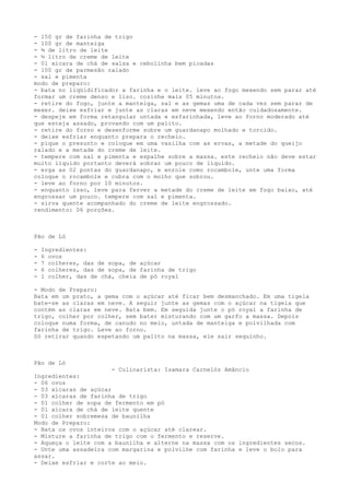- 150 gr de farinha de trigo
- 100 gr de manteiga
- ¾ de litro de leite
- ½ litro de creme de leite
- 01 xícara de chá de salsa e cebolinha bem picadas
- 100 gr de parmesão ralado
- sal e pimenta
modo de preparo:
- bata no liqüidificador a farinha e o leite. leve ao fogo mexendo sem parar até
formar um creme denso e liso. cozinhe mais 05 minutos.
- retire do fogo, junte a manteiga, sal e as gemas uma de cada vez sem parar de
mexer. deixe esfriar e junte as claras em neve mexendo então cuidadosamente.
- despeje em forma retangular untada e esfarinhada, leve ao forno moderado até
que esteja assado, provando com um palito.
- retire do forno e desenforme sobre um guardanapo molhado e torcido.
- deixe esfriar enquanto prepara o recheio.
- pique o presunto e coloque em uma vasilha com as ervas, a metade do queijo
ralado e a metade do creme de leite.
- tempere com sal e pimenta e espalhe sobre a massa. este recheio não deve estar
muito líquido portanto deverá sobrar um pouco de líquido.
- erga as 02 pontas do guardanapo, e enrole como rocambole, unte uma forma
coloque o rocambole e cubra com o molho que sobrou.
- leve ao forno por 10 minutos.
- enquanto isso, leve para ferver a metade do creme de leite em fogo baixo, até
engrossar um pouco. tempere com sal e pimenta.
- sirva quente acompanhado do creme de leite engrossado.
rendimento: 06 porções.



Pão de Ló

-   Ingredientes:
-   6 ovos
-   7 colheres, das de sopa, de açúcar
-   6 colheres, das de sopa, de farinha de trigo
-   1 colher, das de chá, cheia de pó royal

- Modo de Preparo:
Bata em um prato, a gema com o açúcar até ficar bem desmanchado. Em uma tigela
bate-se as claras em neve. A seguir junte as gemas com o açúcar na tigela que
contém as claras em neve. Bata bem. Em seguida junte o pó royal a farinha de
trigo, colher por colher, sem bater misturando com um garfo a massa. Depois
coloque numa forma, de canudo no meio, untada de manteiga e polvilhada com
farinha de trigo. Leve ao forno.
Só retirar quando espetando um palito na massa, ele sair sequinho.



Pão de Ló
                       - Culinarista: Isamara Carnelóz Amâncio
Ingredientes:
- 06 ovos
- 03 xícaras de açúcar
- 03 xícaras de farinha de trigo
- 01 colher de sopa de fermento em pó
- 01 xícara de chá de leite quente
- 01 colher sobremesa de baunilha
Modo de Preparo:
- Bata os ovos inteiros com o açúcar até clarear.
- Misture a farinha de trigo com o fermento e reserve.
- Aqueça o leite com a baunilha e alterne na massa com os ingredientes secos.
- Unte uma assadeira com margarina e polvilhe com farinha e leve o bolo para
assar.
- Deixe esfriar e corte ao meio.
 