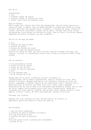 Pão de Ló

Ingredientes
6 ovos
7 colheres (sopa) de açúcar
6 colheres (sopa) de farinha de trigo
1 colher (chá) cheia de fermento em pó

Modo de Preparo
Bata a gema com o açúcar até ficar bem desmanchado. Em uma tigela bate-se as
claras em neve. A seguir junte as gemas batidas na tigela que contém as claras
em neve. Bata bem. Em seguida junte o fermento, a farinha de trigo, colher por
colher, sem bater misturando a massa com um garfo. Coloque numa forma untada
com manteiga e polvilhada com farinha de trigo. Leve ao forno. Só retirar quando
espetando um palito na massa, ele sair sequinho.


Pão de ló com água da mamãe

4 ovos
8 colheres de sopa de água
2 xícaras de açúcar
2 xícaras de farinha de trigo
1 colher de sopa de fermento em pó
Bate-se as claras em neve. Em outra vasilha, bate-se as gemas com água, até
crescer, junta-se os ingredientes secos e por último, as claras em neve. Forma
untada.


Pão de mandioca

1/2 kg de mandioca cozida
1 xícara de chá de açúcar
1 xícara de chá de óleo
1 colher de sopa de manteiga
3 ovos
50 g de fermento pão
1 kg de farinha de trigo

Amasse bem com um garfo a mandioca cozida e coloque-a no
liqüidificador com os demais ingredientes, menos a farinha de trigo. Bata
durante 5 minutos. Despeje numa bacia e vá juntando a farinha de trigo aos
poucos, amassando e sovando. Depois de ter adicionado toda a farinha, sove a
massa por mais 10 minutos. Ela deve ficar lisa. Faça, então, pequenas
bolas(cerca de 30) com as mãos e vá colocando numa assadeira untada, uma ao lado
da outra, sempre com um espaço entre elas, pois crescem muito. Devem ser
colocadas num lugar quente, cobertas com um pano, para crescer durante 1 hora.
Depois, leve-as a assar, em forno pré-aquecido, durante 30 minutos.

Variação com lingüiça

Refogue 300 g de lingüiça em óleo. Escorra bem e, ao enrolar os
pãezinhos, ponha uma rodela no centro de cada um.



Pão de Aipim

1 lata de leite condensado
2 colheres de sopa de fermento biológico
700 g de farinha de trigo
4 colheres de sopa de manteiga
2 ovos
500 g de aipim cozido e passado pelo espremedor
1 pitada de sal
 