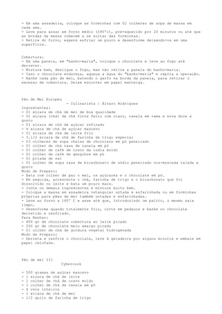 - Em uma assadeira, coloque as forminhas com 02 colheres de sopa de massa em
cada uma.
- Leve para assar em forno médio (180ºc), pré-aquecido por 20 minutos ou até que
as bordas da massa comecem a se soltar das forminhas.
- Retire do forno, espere esfriar um pouco e desenforme deixando-os em uma
superfície.


Cobertura:
- Em uma panela, em "banho-maria", coloque o chocolate e leve ao fogo até
derreter.
- Misture bem, desligue o fogo, mas não retire a panela do banho-maria.
- Caso o chocolate endureça, aqueça a água do "banho-maria" e repita a operação.
- Banhe cada pão de mel, batendo o garfo na borda da panela, para retirar o
excesso de cobertura. Deixe escorrer em papel manteiga.



Pão de Mel Europeu
                    - Culinarista : Álvaro Rodrigues
Ingredientes:
- 01 xícara de chá de mel de boa qualidade
- 01 xícara (chá) de chá forte feito com cravo, canela em rama e erva doce a
gosto
- 01 xícara de chá de açúcar refinado
- ½ xícara de chá de açúcar mascavo
- 01 xícara de chá de leite frio
- 3.1/2 xícara de chá de farinha de trigo especial
- 03 colheres de sopa cheias de chocolate em pó peneirado
- 01 colher de chá rasa de canela em pó
- 01 colher de café de cravo da índia moído
- 01 colher de café de gengibre em pó
- 01 pitada de sal
- 01 colher de sopa rasa de bicarbonato de sódio peneirado noz-moscada ralada a
gosto
Modo de Preparo:
- Bata com colher de pau o mel, os açúcares e o chocolate em pó.
- Em seguida, acrescente o chá, farinha de trigo e o bicarbonato que foi
dissolvido no leite e bata um pouco mais.
- Junte os demais ingredientes e misture muito bem.
- Coloque a massa em assadeira retangular untada e enfarinhada ou em forminhas
próprias para pães de mel também untadas e enfarinhadas.
- Leve ao forno a 180º C e asse até que, introduzindo um palito, o mesmo saia
limpo.
- Desenforme quando totalmente frio, corte em pedaços e banhe no chocolate
derretido e resfriado.
Para Banhar:
- 400 gr de chocolate cobertura ao leite picado
- 200 gr de chocolate meio amargo picado
- 01 colher de chá de gordura vegetal hidrogenada
Modo de Preparo:
- Derreta e resfrie o chocolate, leve à geladeira por alguns minutos e embale em
papel celofane.



Pão de mel III
                   Cybercook

-   500 gramas de açúcar mascavo
-   1 xícara de chá de leite
-   1 colher de chá de cravo moído
-   1 colher de chá de canela em pó
-   4 ovos inteiros
-   1 xícara de chá de mel
-   1/2 quilo de farinha de trigo
 